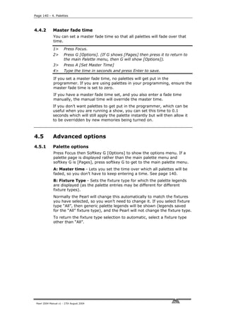 Page 140 - 4. Palettes



4.4.2         Master fade time
              You can set a master fade time so that all palettes will fade over that
              time.

              1>       Press Focus.
              2>       Press G [Options]. (If G shows [Pages] then press it to return to
                       the main Palette menu, then G will show [Options]).
              3>       Press A [Set Master Time]
              4>       Type the time in seconds and press Enter to save.

              If you set a master fade time, no palettes will get put in the
              programmer. If you are using palettes in your programming, ensure the
              master fade time is set to zero.
              If you have a master fade time set, and you also enter a fade time
              manually, the manual time will override the master time.
              If you don’t want palettes to get put in the programmer, which can be
              useful when you are running a show, you can set this time to 0.1
              seconds which will still apply the palette instantly but will then allow it
              to be overridden by new memories being turned on.



4.5           Advanced options
4.5.1         Palette options
              Press Focus then Softkey G [Options] to show the options menu. If a
              palette page is displayed rather than the main palette menu and
              softkey G is [Pages], press softkey G to get to the main palette menu.
              A: Master time - Lets you set the time over which all palettes will be
              faded, so you don’t have to keep entering a time. See page 140.
              B: Fixture Type - Sets the fixture type for which the palette legends
              are displayed (as the palette entries may be different for different
              fixture types).
              Normally the Pearl will change this automatically to match the fixtures
              you have selected, so you won’t need to change it. If you select fixture
              type “All”, then generic palette legends will be shown (legends saved
              for the “All” fixture type), and the Pearl will not change the fixture type.
              To return the fixture type selection to automatic, select a fixture type
              other than “All”.




 Pearl 2004 Manual v1 - 27th August 2004
 