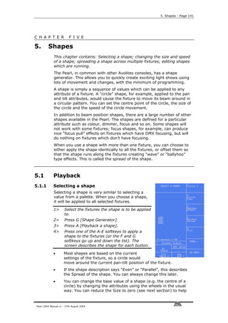 5. Shapes - Page 141




C H A P T E R             F I V E

5.       Shapes
             This chapter contains: Selecting a shape; changing the size and speed
             of a shape; spreading a shape across multiple fixtures; editing shapes
             which are running.
             The Pearl, in common with other Avolites consoles, has a shape
             generator. This allows you to quickly create exciting light shows using
             lots of movement and changes, with the minimum of programming.
             A shape is simply a sequence of values which can be applied to any
             attribute of a fixture. A “circle” shape, for example, applied to the pan
             and tilt attributes, would cause the fixture to move its beam around in
             a circular pattern. You can set the centre point of the circle, the size of
             the circle and the speed of the circle movement.
             In addition to beam position shapes, there are a large number of other
             shapes available in the Pearl. The shapes are defined for a particular
             attribute such as colour, dimmer, focus and so on. Some shapes will
             not work with some fixtures; focus shapes, for example, can produce
             nice “focus pull” effects on fixtures which have DMX focusing, but will
             do nothing on fixtures which don’t have focusing.
             When you use a shape with more than one fixture, you can choose to
             either apply the shape identically to all the fixtures, or offset them so
             that the shape runs along the fixtures creating “wave” or “ballyhoo”
             type effects. This is called the spread of the shape.



5.1          Playback
5.1.1        Selecting a shape
             Selecting a shape is very similar to selecting a
             value from a palette. When you choose a shape,
             it will be applied to all selected fixtures.

             1>       Select the fixtures the shape is to be applied
                      to.
             2>       Press G [Shape Generator].
             3>       Press A [Playback a shape].
             4>       Press one of the A-E softkeys to apply a
                      shape to the fixtures (or the F and G
                      softkeys go up and down the list). The
                      screen describes the shape for each button.

             •       Most shapes are based on the current
                     settings of the fixture, so a circle would
                     move around the current pan-tilt position of the fixture.
             •       If the shape description says “Even” or “Parallel”, this describes
                     the Spread of the shape. You can always change this later.
             •       You can change the base value of a shape (e.g. the centre of a
                     circle) by changing the attributes using the wheels in the usual
                     way. You can reduce the Size to zero (see next section) to help


Pearl 2004 Manual v1 - 27th August 2004
 