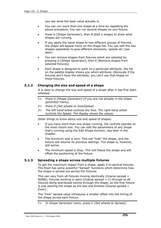 Page 142 - 5. Shapes



                      you see what the base value actually is.
              •       You can run more than one shape at a time by repeating the
                      above procedure. You can run several shapes on one fixture.
              •       Press G [Shape Generator], then B [Edit a shape] to show what
                      shapes are running.
              •       If you apply the same shape to two different groups of fixtures,
                      the shape will appear twice on the shape list. You can edit the two
                      shapes separately to give different directions, speeds etc (see
                      later)
              •       You can remove shapes from fixtures which are selected by
                      pressing G [Shape Generator], then E [Remove shapes from
                      selected fixtures].
              •       Each shape is designed to work on a particular attribute; the list
                      on the palette display shows you which attribute. Obviously if the
                      fixtures don’t have the attribute, you can’t use that shape on
                      those fixtures.

5.1.2         Changing the size and speed of a shape
              It is easy to change the size and speed of a shape after it has first been
              selected.

              1>       Press G [Shape Generator] (if you are not already in the shape
                       generator menu).
              2>       Press D [Set wheels to Size/Speed]
              3>       The left hand wheel controls the Size. The right hand wheel
                       controls the Speed. The display shows the values.

              Other things to know about size and speed of shapes:
              •       If you have more than one shape running, the controls operate on
                      the most recent one. You can edit the parameters of any shape
                      that’s running using the Edit Shape function, see later in the
                      chapter.
              •       The minimum size is zero. This will “hide” the shape, and the
                      fixture will resume its previous settings. The shape is, however,
                      still active.
              •       The minimum speed is Stop. This will freeze the shape and will
                      offset the positioning of the fixture.

5.1.3         Spreading a shape across multiple fixtures
              To get the maximum impact from a shape, apply it to several fixtures.
              The Pearl has some powerful “Spread” functions which determine how
              the shape is spread out across the fixtures.
              This can vary from all fixtures moving identically (Coarse spread =
              NONE), fixtures working in pairs (Coarse spread = 1) through to all
              fixtures being distributed evenly through the shape, so the first fixture
              is just starting the shape as the last one finishes (Coarse spread =
              Even).
              The “Fine” spread value introduces a smaller offset into the timing of
              the shape across each fixture.

              1>       In Shape Generator menu, press C [Set wheels to Spread].



 Pearl 2004 Manual v1 - 27th August 2004
 