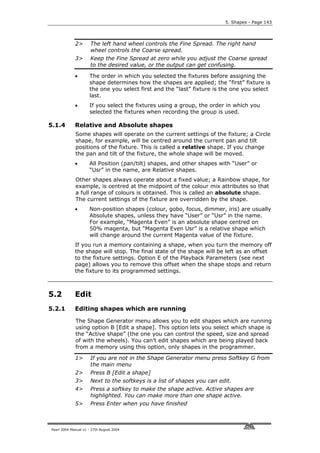 5. Shapes - Page 143




             2>       The left hand wheel controls the Fine Spread. The right hand
                      wheel controls the Coarse spread.
             3>       Keep the Fine Spread at zero while you adjust the Coarse spread
                      to the desired value, or the output can get confusing.

             •       The order in which you selected the fixtures before assigning the
                     shape determines how the shapes are applied; the “first” fixture is
                     the one you select first and the “last” fixture is the one you select
                     last.
             •       If you select the fixtures using a group, the order in which you
                     selected the fixtures when recording the group is used.

5.1.4        Relative and Absolute shapes
             Some shapes will operate on the current settings of the fixture; a Circle
             shape, for example, will be centred around the current pan and tilt
             positions of the fixture. This is called a relative shape. If you change
             the pan and tilt of the fixture, the whole shape will be moved.
             •       All Position (pan/tilt) shapes, and other shapes with “User” or
                     “Usr” in the name, are Relative shapes.
             Other shapes always operate about a fixed value; a Rainbow shape, for
             example, is centred at the midpoint of the colour mix attributes so that
             a full range of colours is obtained. This is called an absolute shape.
             The current settings of the fixture are overridden by the shape.
             •       Non-position shapes (colour, gobo, focus, dimmer, iris) are usually
                     Absolute shapes, unless they have “User” or “Usr” in the name.
                     For example, “Magenta Even” is an absolute shape centred on
                     50% magenta, but “Magenta Even Usr” is a relative shape which
                     will change around the current Magenta value of the fixture.
             If you run a memory containing a shape, when you turn the memory off
             the shape will stop. The final state of the shape will be left as an offset
             to the fixture settings. Option E of the Playback Parameters (see next
             page) allows you to remove this offset when the shape stops and return
             the fixture to its programmed settings.



5.2          Edit
5.2.1        Editing shapes which are running

             The Shape Generator menu allows you to edit shapes which are running
             using option B [Edit a shape]. This option lets you select which shape is
             the “Active shape” (the one you can control the speed, size and spread
             of with the wheels). You can’t edit shapes which are being played back
             from a memory using this option, only shapes in the programmer.

             1>       If you are not in the Shape Generator menu press Softkey G from
                      the main menu
             2>       Press B [Edit a shape]
             3>       Next to the softkeys is a list of shapes you can edit.
             4>       Press a softkey to make the shape active. Active shapes are
                      highlighted. You can make more than one shape active.
             5>       Press Enter when you have finished



Pearl 2004 Manual v1 - 27th August 2004
 