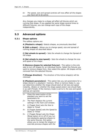 Page 144 - 5. Shapes



              6>       The speed, size and spread controls will now affect all the shapes
                       you have set to be active.


              Any changes you make to a shape will affect all fixtures which are
              running that shape. If you applied the same shape several times to
              different fixtures, you can change each copy of the shape
              independently.



5.3           Advanced options
5.3.1         Shape options
              The softkey options are:
              A [Playback a shape]- Selects shapes, as previously described
              B [Edit a shape] - Allows you to change speed, size and spread of
              running shapes as described above

              C [Set wheels to spread] - Sets the wheels to change the Spread of
              the shape

              D [Set wheels to size/speed] - Sets the wheels to change the size
              and speed of the shape.

              E [Remove shapes for selected fixtures] - This option is the only
              way to turn off shapes for an individual fixture. Select the fixtures you
              want to remove shapes from, then select this option. All shapes will be
              removed from the selected fixtures.

              F [Change direction] - The direction of the Active shape(s) will be
              reversed.

              G [Playback parameters] - This option lets you set parameters for a
              shape stored in a playback / memory. When a memory fades in, you
              can determine whether the shape should start at full size and speed
              instantly, (Static) or whether the shape speed and/or size should fade
              in as well (Timed). If the memory mode is set to 0, the size and speed
              settings are ignored.

              1>       Press the swop button of the
                       playback you want to set the
                       parameters for
              2>       The Pearl displays the current
                       settings in the main LCD window.
              3>       A [Toggle Size] sets the Size to
                       Static or Timed
              4>       B [Toggle Speed] sets the Speed to
                       Static or Timed
              5>       C [Toggle Merge] sets the Shape
                       Merge option on or off (if you run
                       two playbacks applying shapes to
                       the same fixtures, this option
                       allows you to merge the shapes or
                       override previous shapes with the



 Pearl 2004 Manual v1 - 27th August 2004
 