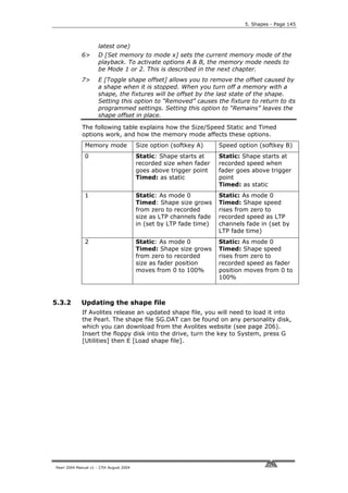 5. Shapes - Page 145



                      latest one)
             6>       D [Set memory to mode x] sets the current memory mode of the
                      playback. To activate options A & B, the memory mode needs to
                      be Mode 1 or 2. This is described in the next chapter.
             7>       E [Toggle shape offset] allows you to remove the offset caused by
                      a shape when it is stopped. When you turn off a memory with a
                      shape, the fixtures will be offset by the last state of the shape.
                      Setting this option to “Removed” causes the fixture to return to its
                      programmed settings. Setting this option to “Remains” leaves the
                      shape offset in place.

             The following table explains how the Size/Speed Static and Timed
             options work, and how the memory mode affects these options.
               Memory mode                Size option (softkey A)     Speed option (softkey B)
               0                          Static: Shape starts at     Static: Shape starts at
                                          recorded size when fader    recorded speed when
                                          goes above trigger point    fader goes above trigger
                                          Timed: as static            point
                                                                      Timed: as static
               1                          Static: As mode 0           Static: As mode 0
                                          Timed: Shape size grows     Timed: Shape speed
                                          from zero to recorded       rises from zero to
                                          size as LTP channels fade   recorded speed as LTP
                                          in (set by LTP fade time)   channels fade in (set by
                                                                      LTP fade time)
               2                          Static: As mode 0           Static: As mode 0
                                          Timed: Shape size grows     Timed: Shape speed
                                          from zero to recorded       rises from zero to
                                          size as fader position      recorded speed as fader
                                          moves from 0 to 100%        position moves from 0 to
                                                                      100%



5.3.2        Updating the shape file
             If Avolites release an updated shape file, you will need to load it into
             the Pearl. The shape file SG.DAT can be found on any personality disk,
             which you can download from the Avolites website (see page 206).
             Insert the floppy disk into the drive, turn the key to System, press G
             [Utilities] then E [Load shape file].




Pearl 2004 Manual v1 - 27th August 2004
 
