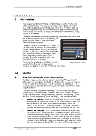6. Memories - Page 147




C H A P T E R             S I X

6.       Memories
             This chapter contains: HTP and LTP channels; how the Pearl works
             when programming; recording a memory; playing back a memory;
             changing playback pages; setting fade times for a memory; copying
             and deleting memories; the include function; editing memories; the
             “off” button; blind mode; recording the stage using snapshots; using
             shapes in memories.
             The Pearl has many functions for producing a complex light show, and
             the most fundamental part is a Memory, in
             which you can store a “look” you have
             created using your lights.
             The Pearl has 450 playbacks, in 30 pages of
             15, which can be used to store memories or
             chases (sequences of “looks”). Chases are
             covered in the next chapter. The playbacks
             are controlled using the sliders and flash
             buttons across the near edge of the
             console. The roller is used to select the
             page of memories or chases.
             The memory functions on the Pearl are very                   Playback faders & roller
             powerful; the first part of this section
             explains the basics of how the Pearl uses memories.



6.1          Create
6.1.1        How the Pearl works when programming
             The Pearl has a special internal memory called the “Programmer”.
             Whenever you change an attribute of a fixture, the changes are stored
             in the Programmer. When you record a memory, the contents of the
             programmer are stored in the memory. Nothing else from the console
             output is stored.
             The Pearl has two programming modes, “Record by Fixture” (the
             normal mode) and “Record by Channel”. The mode can be changed
             using Softkey B when saving a memory, or from User Setting 1 (hold
             the AVO button and press C [User Settings]). The differences are:
             •       Record by Fixture - When you change any attribute of a fixture,
                     all the other attributes are placed in the Programmer as well. You
                     will get exactly the result you expected when you recall the
                     memory, but you can’t combine memories containing the same
                     fixtures, because the new memory will just override the old one.
             •       Record by Channel - Only the attribute you change is placed in
                     the programmer. This means you can save memories which only
                     contain position information, then recall them with other memories
                     to set colours, gobos etc. This is much more flexible but requires
                     more programming initially, because you need several memories
                     to get a result. It also lays you open to problems if you don’t keep
                     tabs on what you are doing. (This is known as Tracking mode on



Pearl 2004 Manual v1 - 27th August 2004
 