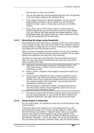 6. Memories - Page 149



                     Enter to store it, then Exit to finish.
             •       You can also label the current playback page this way, by pressing
                     A [Current Page] instead of the playback Swop.
             •       If you forgot to bring your Qwerty keyboard, you can use the
                     Swop buttons of Presets 1-26 for capital A-Z, and the Flash
                     buttons for lower case a-z (these keys are shown on the VDU
                     screen).
             •       If you aren’t using a VDU screen, there is no point entering
                     memory legends as you can’t see them on the on-board display
                     (You can however see Page legends and Palette legends). If you
                     accidentally enter Set Legend mode you need to press Exit twice
                     to get the console back to normal mode.

6.1.3        Recording the stage using Snapshots
             The Snapshot function allows you to instantly record the current output
             of the console for later use. This can be useful if you suddenly create an
             amazing effect on stage, but it’s a mixture of things you have changed
             and things left over from the last memory.
             When you take a Snapshot, any fixture which is lit up (has its dimmer
             channel on), and any active dimmer channels are stored. You can later
             retrieve the snapshots and copy them into memories.
             The Pearl can store up to 50 snapshots. They are listed by time and
             date, so if you write down the time when you store one, you will be
             able to identify them later.

             1>       Hold down the AVO button and press D [Snapshot Menu]. The
                      VDU screen shows “(x/50)” to tell you how many of the 50
                      snapshots are used.
             2>       Press C [Take a snapshot of the stage] to record the output to a
                      snapshot.
             3>       Press A [Load a snapshot] to load a previous snapshot into the
                      programmer. The VDU screen shows a list of stored snapshots.
                      Use the cursor keys or type the number of the one you want on
                      the numeric keypad, then press Enter. You can then save the
                      snapshot to a memory as usual.
             4>       Press B [Delete a snapshot] to delete a snapshot from the list.
                      The VDU screen shows a list of snapshots, select the one you
                      want as for the Load option above.

             •       You need to ensure that the Pearl’s internal clock is set correctly if
                     you are using Snapshots, or you will not be able to identify the
                     snapshots afterwards. See page 196 for how to set the clock.

6.1.4        Using shapes in memories
             As you would expect, any shapes you have set up will be saved as part
             of the memory.
             If the base value of the shape is not in the programmer (e.g. the
             central pan/tilt position, for a circle), and the shape is a “User” type,
             then the memory will contain a “relative” shape. When you recall the
             memory, the shape will start based on the current position of the
             fixture. This allows you to create lots of different effects by layering a
             few different memories - one for the shape, one for the base position.
             You can either use “Record by channel” mode, and not set the position,



Pearl 2004 Manual v1 - 27th August 2004
 