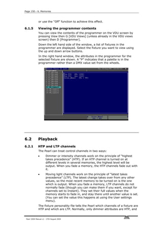 Page 150 - 6. Memories



              or use the “Off” function to achieve this effect.

6.1.5         Viewing the programmer contents
              You can view the contents of the programmer on the VDU screen by
              pressing View then G [VDU Views] (unless already in the VDU views
              screen) then D [Programmer].
              Down the left hand side of the window, a list of fixtures in the
              programmer are displayed. Select the fixture you want to view using
              the up and down arrow buttons.
              In the right hand window, the attributes in the programmer for the
              selected fixture are shown. A “P” indicates that a palette is in the
              programmer rather than a DMX value set from the wheels.




6.2           Playback
6.2.1         HTP and LTP channels
              The Pearl can treat control channels in two ways:
              •       Dimmer or intensity channels work on the principle of “highest
                      takes precedence” (HTP). If an HTP channel is turned on at
                      different levels in several memories, the highest level will be
                      output. When you fade a memory, the HTP channels fade out with
                      it.
              •       Moving light channels work on the principle of “latest takes
                      precedence” (LTP). The latest change takes over from any other
                      values, so the most recent memory to be turned on is the one
                      which is output. When you fade a memory, LTP channels do not
                      normally fade (though you can make them if you want, except for
                      channels set to Instant). They set their full values when the
                      memory starts to fade in, and stay there until another value is set.
                      (You can set the value this happens at using the User settings
                      menu).
              The fixture personality file tells the Pearl which channels of a fixture are
              HTP and which are LTP. Normally, only dimmer attributes are HTP, and


 Pearl 2004 Manual v1 - 27th August 2004
 
