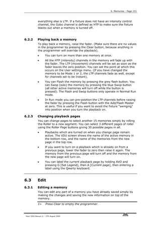 6. Memories - Page 151



             everything else is LTP. If a fixture does not have an intensity control
             channel, the Gobo channel is defined as HTP to make sure the fixture
             blacks out when a memory is turned off.



6.2.2        Playing back a memory
             To play back a memory, raise the fader. (Make sure there are no values
             in the programmer by pressing the Clear button, because anything in
             the programmer will override the playback).
             •       You can turn on more than one memory at once.
             •       All the HTP (intensity) channels in the memory will fade up with
                     the fader. The LTP (movement) channels will be set as soon as the
                     fader leaves the zero position. You can set the point at which this
                     occurs on the User settings menu. (If you have changed the
                     memory to be Mode 1 or 2, the LTP channels fade as well, except
                     for channels set to be Instant).
             •       You can Flash the memory by pressing the grey flash button. You
                     can Swop (solo) the memory by pressing the blue Swop button
                     (all other active memories will turn off while the button is
                     pressed). The Flash and Swop buttons only operate in Normal Run
                     mode.
             •       In Run mode you can pre-position the LTP channels before raising
                     the fader by pressing the Flash button with the Add/Flash Master
                     at zero. This is useful if you want to avoid the fixture “swinging”
                     into position when you turn the playback on.

6.2.3        Changing playback pages
             You can change pages to select another 15 memories simply by rolling
             the Roller to a new segment. You can select 3 different pages of roller
             using the Roller Page buttons giving 30 possible pages in all.
             •       Playbacks which are turned on when you change page remain
                     active. The VDU screen shows the name of the active memory in
                     the bottom row, and the name of the memories from the new
                     page in the top row.
             •       If you want to turn on a playback which is already on from a
                     previous page, lower the fader to zero then raise it again. The
                     memory from the previous page will turn off and the memory from
                     the new page will turn on.
             •       You can label the current playback page by holding AVO and
                     pressing G [Set Legend], then A [Current page], then entering a
                     label using the Qwerty keyboard.



6.3          Edit
6.3.1        Editing a memory
             You can edit any part of a memory you have already saved simply by
             making the changes and saving the new information on top of the
             memory.

             1>       Press Clear to empty the programmer.



Pearl 2004 Manual v1 - 27th August 2004
 