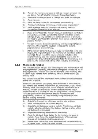 Page 152 - 6. Memories



              2>       Turn on the memory you want to edit, so you can see what you
                       are doing. Turn off all other memories to avoid confusion.
              3>       Select the fixtures you want to change, and make the changes.
              4>       Press Memory.
              5>       Press the Swop button for the memory you are editing.
              6>       The Pearl will display “A memory already exists on playback!”
              7>       Press A [Merge memory] to amend the existing memory.
                       Unchanged information is not affected.

              •       If you are in “Record by fixture” mode, all attributes of any fixture
                      you’ve changed will be saved in the memory with their current
                      settings. If you only want to save certain attributes of a fixture,
                      you need to use “Record by channel” mode (press softkey B after
                      pressing Memory).
              •       You can overwrite the existing memory entirely using B [Replace
                      memory]. This wipes the playback and saves the current
                      programmer as a new memory.
              •       If the memory contains shapes, and you have selected some new
                      shapes, the original shapes in the memory will be deleted (after a
                      warning). To get round this you need to use Include on the
                      original memory (see next section) to load the shapes into the
                      programmer. Ensure that the playback fader for the memory is at
                      zero (i.e. the shape is not active) when Including the memory.

6.3.2         The Include function
              The Include function lets you load selected parts of a memory back into
              the programmer. (Normally, only manual changes to fixtures are put in
              the programmer). You can then use this to make a new memory. This
              is useful if you want to make a memory which is similar to one you
              already have.
              You can also include DMX information from another console connected
              to the DMX in socket.
              When you use Include, you specify which attributes of which fixtures
              you want to load into the programmer. So, for example, if you have a
              memory which contains position, colour and gobo information for 8
              fixtures, you can use the include function to load only the colour
              information for 4 of the fixtures into the programmer. You could then
              “Include” position information from another memory into the
              programmer, and build up a new memory using information from
              several existing memories.

              1>       Select the fixtures from which you want to take settings.
              2>       Press Include (above the numeric keypad).
              3>       Select the Attributes you want to include. The Dimmer attribute
                       includes all other attributes (the buttons light up to show which
                       attributes will be included)
              4>       Playbacks containing memories will be flashing
              5>       Press the playback Swop button for the memory you want to
                       include. Press Enter. The selected attributes of the selected
                       fixtures will be loaded into the programmer.
              6>       Repeat from 2 to include other attributes from the same fixtures,
                       or repeat from 1 to include other fixtures.



 Pearl 2004 Manual v1 - 27th August 2004
 