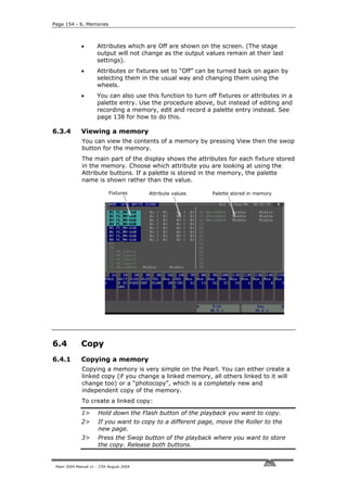 Page 154 - 6. Memories



              •       Attributes which are Off are shown on the screen. (The stage
                      output will not change as the output values remain at their last
                      settings).
              •       Attributes or fixtures set to “Off” can be turned back on again by
                      selecting them in the usual way and changing them using the
                      wheels.
              •       You can also use this function to turn off fixtures or attributes in a
                      palette entry. Use the procedure above, but instead of editing and
                      recording a memory, edit and record a palette entry instead. See
                      page 138 for how to do this.

6.3.4         Viewing a memory
              You can view the contents of a memory by pressing View then the swop
              button for the memory.
              The main part of the display shows the attributes for each fixture stored
              in the memory. Choose which attribute you are looking at using the
              Attribute buttons. If a palette is stored in the memory, the palette
              name is shown rather than the value.

                             Fixtures      Attribute values    Palette stored in memory




6.4           Copy
6.4.1         Copying a memory
              Copying a memory is very simple on the Pearl. You can either create a
              linked copy (if you change a linked memory, all others linked to it will
              change too) or a “photocopy”, which is a completely new and
              independent copy of the memory.
              To create a linked copy:

              1>       Hold down the Flash button of the playback you want to copy.
              2>       If you want to copy to a different page, move the Roller to the
                       new page.
              3>       Press the Swop button of the playback where you want to store
                       the copy. Release both buttons.


 Pearl 2004 Manual v1 - 27th August 2004
 