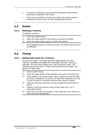 6. Memories - Page 155



             •       To create a Photocopy, press the blue Photocopy button before
                     pressing the playback Flash button
             •       If you have named the memory you copied, the linked memory
                     will have the same name, as will a photocopied memory.



6.5          Delete
6.5.1        Deleting a memory
             To delete a memory:

             1>       Press the Delete button.
             2>       Press the Swop button of the memory you want to delete.
             3>       Press the Swop button again to confirm the delete.

             •       If the deleted memory is linked to others, the linked memories are
                     not affected.



6.6          Timing
6.6.1        Setting fade times for a memory
             You can set a fade in and fade out time independently for every
             memory. The fades only affect HTP (intensity) channels. There is a
             separate LTP timer which allows you to set movement times. LTP
             channels which were set to “instant” during Patching (see page 121)
             ignore LTP fade times.

             1>       Press C [Edit Times].
             2>       Press the Swop button of the playback you want to set times for
             3>       Press Softkey C to set the fade in time, Softkey D to set the fade
                      out time, or Softkey E to set the LTP fade time (Options A, B, and
                      F have no effect on memories and are only used on chases)
             4>       Type the new time using the numeric keypad and press Enter to
                      save it.
             5>       Softkey G sets the memory mode of the chase to 0, 1 or 2
                      (described below).
             6>       Press Enter to save the changes. If you press Exit, any times you
                      have set will be abandoned.




Pearl 2004 Manual v1 - 27th August 2004
 
