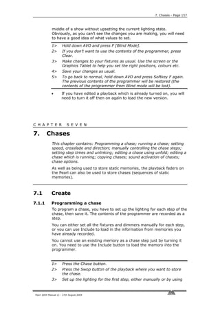7. Chases - Page 157



             middle of a show without upsetting the current lighting state.
             Obviously, as you can’t see the changes you are making, you will need
             to have a good idea of what values to set.

             1>       Hold down AVO and press F [Blind Mode].
             2>       If you don’t want to use the contents of the programmer, press
                      Clear.
             3>       Make changes to your fixtures as usual. Use the screen or the
                      Graphics Tablet to help you set the right positions, colours etc.
             4>       Save your changes as usual.
             5>       To go back to normal, hold down AVO and press Softkey F again.
                      The previous contents of the programmer will be restored (the
                      contents of the programmer from Blind mode will be lost).

             •       If you have edited a playback which is already turned on, you will
                     need to turn it off then on again to load the new version.




C H A P T E R             S E V E N

7.       Chases
             This chapter contains: Programming a chase; running a chase; setting
             speed, crossfade and direction; manually controlling the chase steps;
             setting step times and unlinking; editing a chase using unfold; editing a
             chase which is running; copying chases; sound activation of chases;
             chase options.
             As well as being used to store static memories, the playback faders on
             the Pearl can also be used to store chases (sequences of static
             memories).



7.1          Create
7.1.1        Programming a chase
             To program a chase, you have to set up the lighting for each step of the
             chase, then save it. The contents of the programmer are recorded as a
             step.
             You can either set all the fixtures and dimmers manually for each step,
             or you can use Include to load in the information from memories you
             have already recorded.
             You cannot use an existing memory as a chase step just by turning it
             on. You need to use the Include button to load the memory into the
             programmer.


             1>       Press the Chase button.
             2>       Press the Swop button of the playback where you want to store
                      the chase.
             3>       Set up the lighting for the first step, either manually or by using



Pearl 2004 Manual v1 - 27th August 2004
 