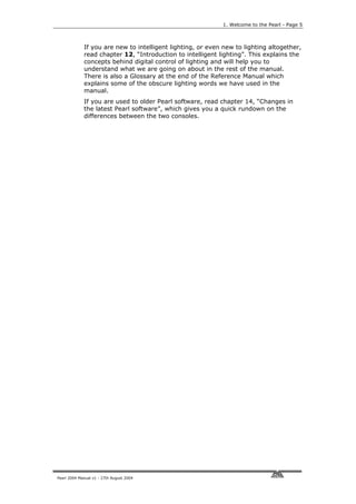 1. Welcome to the Pearl - Page 5



             If you are new to intelligent lighting, or even new to lighting altogether,
             read chapter 12, “Introduction to intelligent lighting”. This explains the
             concepts behind digital control of lighting and will help you to
             understand what we are going on about in the rest of the manual.
             There is also a Glossary at the end of the Reference Manual which
             explains some of the obscure lighting words we have used in the
             manual.
             If you are used to older Pearl software, read chapter 14, “Changes in
             the latest Pearl software”, which gives you a quick rundown on the
             differences between the two consoles.




Pearl 2004 Manual v1 - 27th August 2004
 