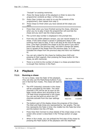 Page 158 - 7. Chases



                       “Include” on existing memories.
              4>       Press the Swop button of the playback or Enter to store the
                       programmer contents as Step 1 of the chase.
              5>       Press Clear (unless you want to re-use the contents of the
                       programmer), then repeat from step 3.
              6>       Press Chase to finish when you have stored all the steps you
                       want.

              •       Press Clear when you have finished saving the chase, otherwise
                      when you try to play it back the programmer will override the
                      chase and you won’t see the chase properly.
              •       The current step number is displayed in the prompt line.
              •       From the July 2004 software version, you can record shapes in a
                      chase. If the same shape is saved in subsequent steps it will
                      continue from step to step, if not it will stop at the end of the step
                      time. (The Pearl considers the shape to be the same if you didn’t
                      press Clear after the previous step, and didn’t change the speed,
                      size or spread of the shape from the previous step; or if you
                      Included the shape from the previous step and have not modified
                      it)
              •       You can set a label for the chase by holding down AVO and
                      pressing G [Set Legend], then pressing the Swop button for the
                      chase, as with memories.
              •       There is no limit to the number of steps in a chase provided there
                      is enough free memory in the Pearl.



7.2           Playback
7.2.1         Running a chase
              To run a chase, raise the fader of the playback.          Wait timer     Fade timer
              (You can also use the Flash/Swop buttons if you
              are in Normal Run mode). The chase will start to
              run.
              •       The HTP (intensity) channels in the chase
                      will be controlled by the fader. The other
                      channels (LTP) will be set as soon as the
                      fader moves above zero according to the
                      LTP fade times programmed in the chase.
                      You can set the point at which the LTP
                      channels activate from the User settings          Step time    Crossfade
                      menu.
              •       The bottom part of the display shows the progress of the chase.
                      The Wait and Fade times are represented by bar graphs. The top
                      line represents the Fade in time; the middle line the Fade Out time
                      and the bottom line the LTP fade.
              •       Press View then Connect to show details of the chase steps on the
                      screen (this screen is described in the Timings section on page
                      163).
              •       When in Run mode, you can preload the first step of the chase by
                      pressing the Flash button of the playback with the Add/Flash



 Pearl 2004 Manual v1 - 27th August 2004
 