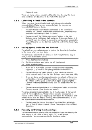 7. Chases - Page 159



                     Master at zero.
             There are many options you can set to determine the way the chase
             runs and these are described in the rest of this chapter.

7.2.2        Connecting a chase to the controls
             When you run a chase, the playback controls are automatically
             connected to it. If you turn on a second chase, the controls are
             connected to the newer chase.
             •       You can choose which chase is connected to the controls by
                     pressing the Connect button (next to the wheels), then the swop
                     button for the chase you want to control.
             •       You can turn off the “chase autoconnect” option in the User
                     Settings menu (hold down AVO and press C, then set Option 4) if
                     you don’t want the wheels to connect to a chase when you start it.
                     You will have to use the Connect button to control the chase if you
                     do this.

7.2.3        Setting speed, crossfade and direction
             The wheels are normally assigned to control the Speed and Crossfade
             of the chase when you turn it on.
             You can save a speed with the chase, so that every time you play it
             back, it runs at the same speed.

             1>       Press A [Chase Parameters].
             2>       Set the speed you want using the left hand wheel.
             3>       Press A [Save Speed].

             •       If you are in Run mode, you can also set the chase speed by
                     tapping G [Tap twice to set speed] in time with the music.
             •       You can change the speed display to BPM (beats per minute)
                     rather than seconds, from the User Settings menu (see page 196).
             •       If you are doing another operation using the wheels while running
                     a chase (e.g. manually positioning some fixtures), you can make
                     the wheels control speed and crossfade again by pressing the
                     Connect button next to the wheels, then the swop button for the
                     chase.
             •       You can set the chase back to its programmed speed by pressing
                     Connect, then A [Clear temporary speed].
             The chase direction is controlled by the    (backwards), (forwards)
             and      (Bounce) buttons. These buttons can also be assigned as
             Fixture control buttons (see page 127). Hold down the Avo button and
             press Softkey B so the display shows [Chase Control Enabled] to use
             the buttons to control the chase direction.
             •       You can save the current direction of the chase so it will always
                     start in that direction; Press A [Chase Parameters], then B [Save
                     Direction].

7.2.4        Manually controlling the chase steps
             You can take manual control over the connected chase by pressing the
             Stop button. If the chase is set to “Links Off”, it will do this
             automatically - see the next section for details on Links.



Pearl 2004 Manual v1 - 27th August 2004
 