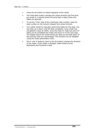 Page 160 - 7. Chases



              •       Press the Go button to restart playback of the chase
              •       The Snap Back button changes the chase direction the first time
                      you press it; a second press will jump back a step (times and
                      fades are ignored)
              •       To set the “next” step to be a particular step number, type the
                      step number on the numeric keypad then press Connect.
              •       Turn either wheel to manually control the fades for this step. You
                      can fade up or down until the fade completes; once a fade has
                      completed it stays at 100%. Once the Fade In, Fade Out and LTP
                      fades are all completed the chase will move on to the next step.
                      The display above the wheel shows the fade up and fade down of
                      the previous step as a percentage. This function can be disabled
                      using the chase parameters menu.
              •       The    and    buttons (next to the Go button) change the direction
                      of the chase. If the chase is stopped, these buttons jump
                      backwards and forwards a step.




 Pearl 2004 Manual v1 - 27th August 2004
 