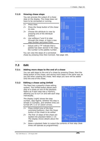 7. Chases - Page 161




7.2.5        Viewing chase steps
             You can preview the output of a chase
             step on the display. The chase does not
             have to be connected or running.

             1>       Press View.
             2>       Press the Swop button of the chase
                      to view.
             3>       Choose the attribute to view by
                      pressing one of the Attribute
                      buttons.
             4>       Use softkeys F and G to step
                      through the chase, or type a new
                      step number and press Enter.

             •       Values with a “P” indicate that a
                     palette has been stored in the step;
                     the number is the palette number.
             You can view the steps of a connected
             chase by pressing View then Connect. See page 165.




7.3          Edit
7.3.1        Adding more steps to the end of a chase
             You can add steps to the end of a chase by pressing Chase, then the
             Swop button of the chase, and saving more steps in the same way as
             you did when creating the chase. New steps you save will be added
             onto the end of the chase.

7.3.2        Editing a chase using Unfold
             The Pearl has a powerful chase editing
             system. The Unfold button places each
             step of a chase on one of the playback
             faders as if each step was a memory,
             allowing you to turn on and edit each step
             individually.
             The display (right) shows the step
             number, step legend, whether the step is
             Simple or Complex, and whether links are
             turned off (-) or on (down arrow).

             1>       Press Unfold (one of the blue
                      command buttons), then the Swop
                      button of the chase to be edited
             2>       The first 15 steps of the chase are
                      loaded into playback faders 1-15.
                      The display shows details about the
                      steps.
             3>       Raise a playback fader to output the contents of that step (fade
                      times will operate as programmed)



Pearl 2004 Manual v1 - 27th August 2004
 