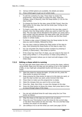 Page 162 - 7. Chases



              4>       Various Unfold options are available, the details are below.
              5>       Press Unfold again to get out of unfold mode.

              •       To edit the contents of a step: Press Clear to empty the
                      programmer, raise the fader to output the step, make the
                      changes, press A [Record], then the Swop button (1-15) for the
                      step number.
              •       To change the times for the step, press B [Edit Times], then the
                      flash button for the step, then set the times (see Timing on the
                      following page)
              •       To Insert a new step, set up the lights for the new step, press C
                      [Insert], then the Swop button where you want to insert the new
                      step. The new step will be allocated to the button you press with a
                      step number half way between the steps either side, and all other
                      steps will be shifted along one. (You cannot use the blue Insert
                      button in Unfold mode).
              •       To Delete a step, press D [Delete] then the Swop button for the
                      step you want to delete, followed by Enter.
              •       You can copy a step by holding the Flash button of the step to
                      copy, then pressing the Swop button of the step to copy it to.
              •       You can renumber the chase to whole numbers by pressing C
                      [Insert], A [Renumber], then Enter to confirm.
              •       If the chase has more than 15 steps, you can swap to the next 15
                      steps using softkey F, or the previous 15 steps using softkey E.
              •       G [Shape Generator] allows you to insert and edit shapes in the
                      chase steps.

7.3.3         Editing a chase which is running
              You can also edit chase steps while you are running the chase, without
              using Unfold. Make sure the step you are editing is not in the middle of
              a fade, or you might get unexpected results next time you run the
              chase.

              1>       Start the chase by raising the fader. (if Links are On, press the
                       Stop button to pause the chase)
              2>       Keep pressing the Stop button to step on to the step you want, or
                       type the step number you want, press Connect then Stop.
              3>       Press Clear to make sure the programmer is empty.
              4>       Make the changes that you want to the current step.
              5>       Press Rec. Step, then Enter, to save the changes to the step.
              6>       Press the Stop button to Pause the chase, then press Next or Prev
                       to move through steps of the chase.


              •       You can set individual times for each step using the Live Time
                      button as follows:

              1>       Stop the chase on the step you want to set, as above.
              2>       Press the Live Time button to set the times for the current step,
                       or the Next Time button for the next step. The Live and Next step
                       numbers are shown on the display.
              3>       Use softkeys A-G to set the times you want (see page 155 for


 Pearl 2004 Manual v1 - 27th August 2004
 
