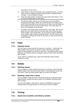 7. Chases - Page 163



                      description of the times)
             4>       Press Enter to save the settings, Exit to abandon them, or the ML
                      Menu button to toggle the step mode between Simple/Complex
                      (Simple = use the global timings).
             5>       Press the Stop button to Pause the chase then press Next or Prev
                      to move through steps of the chase. .

             •       The Review button shows you the step you have just edited,
                     including all the fades. When you press Review, the chase jumps
                     back to the step before the one you are on, then runs the step you
                     have edited to show you the overall result. The chase does not
                     have to be stopped to use Review.
             •       To insert a new step at the current point in the chase: Set up the
                     lights how you want them for the new step, then press the blue
                     Insert button, then press Enter. (If you want to insert a different
                     step number, type it before pressing Enter). The Set Times menu
                     is displayed. Change the times if you want to, then press Enter to
                     insert the step.



7.4          Copy
7.4.1        Copying chases
             You can copy a chase exactly the same as a memory – hold down the
             Flash button of the chase you want to copy, then press the Swop
             button of the playback you want to copy it to. The copied chase will be
             linked to the original, and any changes made to either chase will affect
             both chases.
             If you want an unlinked copy, press the Photocopy button before
             starting the copy.



7.5          Delete
7.5.1        Deleting chases
             You can delete a chase exactly the same as a memory. Press the blue
             Delete button, then press the Swop button of the playback containing
             the chase. Press the swop button again to confirm the delete.

7.5.2        Deleting a step from a chase
             You can delete a step from the connected chase by pressing the blue
             Delete button, typing the step number to be deleted, pressing Enter
             then A [Yes].
             You can also delete a step when a chase is Unfolded by pressing D
             [Delete] then the Swop button for the step you want to delete.




7.6          Timing
7.6.1        Speed and crossfade controlled by wheels


Pearl 2004 Manual v1 - 27th August 2004
 