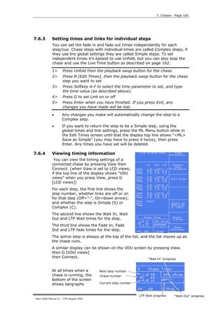 7. Chases - Page 165




7.6.3        Setting times and links for individual steps
             You can set the fade in and fade out times independently for each
             step/cue. Chase steps with individual times are called Complex steps, if
             they use the global settings they are called Simple steps. To set
             independent times it’s easiest to use Unfold, but you can also stop the
             chase and use the Live Time button as described on page 162.

             1>       Press Unfold then the playback swop button for the chase.
             2>       Press B [Edit Times], then the playback swop button for the chase
                      step you want to set
             3>       Press Softkey A-F to select the time parameter to set, and type
                      the time value (as described above).
             4>       Press G to set Link on or off
             5>       Press Enter when you have finished. If you press Exit, any
                      changes you have made will be lost.

             •       Any changes you make will automatically change the step to a
                     Complex step.
             •       If you want to return the step to be a Simple step, using the
                     global times and link settings, press the ML Menu button while in
                     the Edit Times screen until that the display top line shows “<ML>
                     Save as Simple” (you may have to press it twice), then press
                     Enter. Any times you have set will be deleted.

7.6.4        Viewing timing information
              You can view the timing settings of a
             connected chase by pressing View then
             Connect. (when View is set to LCD views;
             if the top line of the display shows “VDU
             views” when you press View, press G
             [LCD views])
             For each step, the first line shows the
             step number, whether links are off or on
             for that step (Off=”-”, On=down arrow),
             and whether the step is Simple (S) or
             Complex (C).
             The second line shows the Wait In, Wait
             Out and LTP Wait times for the step.
             The third line shows the Fade In, Fade
             Out and LTP fade times for the step.
             The active step is always at the top of the list, and the list moves up as
             the chase runs.
             A similar display can be shown on the VDU screen by pressing View,
             then G [VDU views]
             then Connect.                                    “Wait In” progress


             At all times when a          Next step number
             chase is running, the        Chase number
             bottom of the screen
             shows bargraphs              Current step number



                                                                LTP Wait progress    “Wait Out” progress
Pearl 2004 Manual v1 - 27th August 2004
 