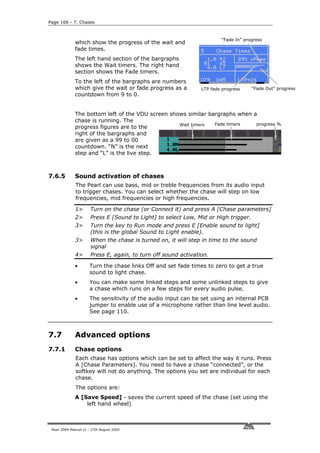 Page 166 - 7. Chases



                                                                         “Fade In” progress
              which show the progress of the wait and
              fade times.
              The left hand section of the bargraphs
              shows the Wait timers. The right hand
              section shows the Fade timers.
              To the left of the bargraphs are numbers
              which give the wait or fade progress as a          LTP fade progress    “Fade Out” progress
              countdown from 9 to 0.


              The bottom left of the VDU screen shows similar bargraphs when a
              chase is running. The
                                                   Wait timers  Fade timers   progress %
              progress figures are to the
              right of the bargraphs and
              are given as a 99 to 00
              countdown. “N” is the next
              step and “L” is the live step.



7.6.5         Sound activation of chases
              The Pearl can use bass, mid or treble frequencies from its audio input
              to trigger chases. You can select whether the chase will step on low
              frequencies, mid frequencies or high frequencies.

              1>       Turn on the chase (or Connect it) and press A [Chase parameters]
              2>       Press E [Sound to Light] to select Low, Mid or High trigger.
              3>       Turn the key to Run mode and press E [Enable sound to light]
                       (this is the global Sound to Light enable).
              3>       When the chase is turned on, it will step in time to the sound
                       signal
              4>       Press E, again, to turn off sound activation.

              •       Turn the chase links Off and set fade times to zero to get a true
                      sound to light chase.
              •       You can make some linked steps and some unlinked steps to give
                      a chase which runs on a few steps for every audio pulse.
              •       The sensitivity of the audio input can be set using an internal PCB
                      jumper to enable use of a microphone rather than line level audio.
                      See page 110.



7.7           Advanced options
7.7.1         Chase options
              Each chase has options which can be set to affect the way it runs. Press
              A [Chase Parameters]. You need to have a chase “connected”, or the
              softkey will not do anything. The options you set are individual for each
              chase.
              The options are:
              A [Save Speed] - saves the current speed of the chase (set using the
                  left hand wheel)



 Pearl 2004 Manual v1 - 27th August 2004
 