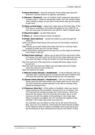 7. Chases - Page 167



             B [Save Direction] - save the direction of the chase (set using the
                 direction / bounce buttons or options, see below)
             C [Normal / Random] - turn on random mode (steps are executed in
                 random order) - press to change the mode. Turn off random mode
                 when editing a chase, or you won’t know which step you are going
                 to get next.
             D [Stop on final step] - makes the chase stop on the final step. If the
                 final step is a blackout, the chase will appear to turn itself off, so
                 you can just press Go whenever you want to make it happen again
             E [Sound to light] – as described above
             F [More…] – Gives a second screen of options
             A [Fader start options] - (press the button to cycle through the
                 options):
             Fader will reload chase (every time you turn on the chase it starts at
                 step 1)
             Fader stops, go to start chase (the chase will not run until you have
                 pressed Go after you turn on the chase)
             Fader stops/starts chase (every time you turn on the chase it continues
                 from where it left off)
             B [Skip times options] – Allows you to skip the first wait and/or fade
                 of a chase. You often want to do this so the chase starts as soon as
                 you raise the fader. (Press the button to cycle through options)…
             Skip first wait time (The wait time is missed when the chase is first
                 turned on)
             Skip first wait and fade time (Both wait and fade times are missed
                 when the chase is first turned on)
             Wait and Fade for all steps
             C [Manual mode allowed / disallowed] – If set to Allowed, lets you
                 manually fade a paused step by turning the left hand wheel for the
                 HTP channels and the right hand wheel for the LTP channels.
             D [Speed wheel allowed / disallowed] - Lets you change the chase
                 speed using the left hand wheel. You might want to turn this off if
                 you don’t want the console operator to be able to change chase
                 speeds at playback time.
             E [Takeover after Go] - If this option is Disabled, when you have a
                 chase waiting for the Go button, and you turn on a memory, the
                 LTP channels will change to those set in the memory. When you
                 press the Go button, the LTP channels will remain set as in the
                 memory and will not update to the settings in the chase step.
                 When the option is enabled, the LTP channels will update to the
                 settings in the chase step when you press Go.
                    For example, you are about to press Go to set some fixtures to
                    Red. You turn on a memory, which sets the same fixtures to Blue.
                    If the Takeover After Go option is enabled, then pressing Go will
                    set the fixtures to Red, otherwise the fixtures will remain in Blue.




Pearl 2004 Manual v1 - 27th August 2004
 