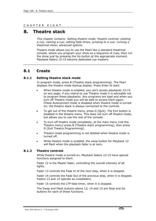 Page 168 - 8. Theatre stack




C H A P T E R              E I G H T

8.        Theatre stack
              This chapter contains: Setting theatre mode; theatre controls; plotting
              a cue; naming a cue; setting fade times; jumping to a cue; running a
              theatrical show; advanced options.
              Theatre mode allows you to use the Pearl like a standard theatrical
              console, where you program your show as a sequence of cues, then run
              the show just by pressing the Go button at the appropriate moment.
              Playback faders 12-15 become dedicated cue masters.



8.1           Create
8.1.1         Setting theatre stack mode
              In program mode, press B [Theatre stack programming]. The Pearl
              displays the theatre mode startup display. Press Enter to start.
              •       When theatre mode is enabled, you can’t access playbacks 12-15
                      on any page; if you intend to use Theatre mode it is advisable not
                      to program these playbacks. Any programs are kept and when you
                      turn off Theatre mode you will be able to access them again.
                      Chase Autoconnect mode is disabled when theatre mode is turned
                      on; the theatre stack is always connected to the controls.
              •       To get out of the theatre menu, press G [Quit]. The Exit button is
                      disabled in the theatre menu. This does not turn off theatre mode,
                      but allows you to use the rest of the console.
              •       To turn off theatre mode completely, at the main menu (not the
                      Theatre menu) press B [Theatre stack programming], then press
                      D [Exit Theatre Programming].
              •       Theatre mode programming is not deleted when theatre mode is
                      turned off.
              •       While theatre mode is enabled, the swop button for Playback 12
                      will flash when the playback fader is at zero.

8.1.2         Theatre controls
              While theatre mode is turned on, Playback faders 12-15 have special
              functions assigned to them.
              Fader 12 is the Master fader, controlling the overall intensity of all
              lights.
              Fader 13 controls the Fade In of the next step, when it is stopped.
              Fader 14 controls the Fade Out of the previous step, when it is stopped.
              Faders 13 and 14 operate as crossfaders.
              Fader 15 controls the LTP fade timer, when it is stopped.
              The Swop and Flash buttons above 13, 14 and 15 are Stop and Go
              buttons for each of these functions.




 Pearl 2004 Manual v1 - 27th August 2004
 