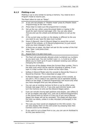 8. Theatre stack - Page 169



8.1.3        Plotting a cue
             Plotting a cue is very similar to saving a memory. You need to be in
             Program mode to record cues.
             The Pearl refers to cues as “Steps”.

             1>       If you are not already in “Theatre mode” press B [Theatre Stack
                      Programming] at the main menu.
             2>       Press Clear to make sure the programmer is empty.
             3>       Set up the cue, either using the preset faders or typing in the
                      levels for each channel (see page 129). You can also select
                      fixtures and use the wheels and attribute buttons to set up the
                      cue.
             4>       If the current step number on the display is different to the one
                      you want to use, type the step (cue) number
             5>       Press D [Record], then B [Record Stage] to record the current
                      output of the console, or D [Record programmer] to just record
                      what you have changed in step 3.
             6>       If there are no steps, the Pearl will ask for the number of the first
                      step. Type 1 and press Enter.
             7>       Press Clear.
             8>       Repeat from 3 to plot more cues.

             •       The Pearl will automatically allocate whole numbered cue numbers
                     as you save cues. You can number cues 1.1, 1.2 and so on, this
                     allows you to insert up to 9 cues in between existing cues without
                     changing the numbers.
             •       The top line of the display shows the Current Step number. This is
                     the step (cue) which will be used for recording or editing. If you
                     type in a step number this is shown as the Input Step.
             •       Softkey A [Record Mode] sets the console to Record By Fixture or
                     Record by Channel. This is described on page 147.
             •       B [Record Stage] will record the whole output of the console, as
                     you see it. This is useful if you want the cue to represent exactly
                     what’s on the stage. D [Record Programmer] will record only what
                     you have changed since you last pressed Clear.
             •       You can use an existing memory to form a cue by either using
                     Include (see page 152) or, if you only want dimmer levels, just
                     turn the memory on and use the [Record Stage] option.
             •       Cues can include moving light positions and shapes. Use softkey B
                     to set up shapes (see page 141), and use D [Record Programmer]
                     in the record menu to record it in the cue (if you use B [Record
                     Stage] the shape will not be recorded). The shape will stop when
                     the next cue starts, unless it is also recorded (unchanged) in the
                     next cue.
             •       The cues you have saved are displayed on the VDU screen. You
                     can also display them on the LCD screen by pressing View then
                     Connect (next to the wheels) .
             •       If you want to run a chase from a cue, you can use an Autoload to
                     do this (see section 8.4)




Pearl 2004 Manual v1 - 27th August 2004
 