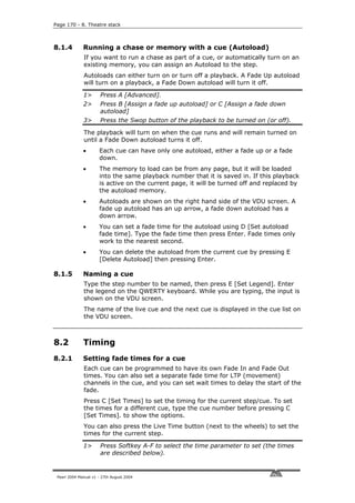 Page 170 - 8. Theatre stack



8.1.4         Running a chase or memory with a cue (Autoload)
              If you want to run a chase as part of a cue, or automatically turn on an
              existing memory, you can assign an Autoload to the step.
              Autoloads can either turn on or turn off a playback. A Fade Up autoload
              will turn on a playback, a Fade Down autoload will turn it off.

              1>       Press A [Advanced].
              2>       Press B [Assign a fade up autoload] or C [Assign a fade down
                       autoload]
              3>       Press the Swop button of the playback to be turned on (or off).

              The playback will turn on when the cue runs and will remain turned on
              until a Fade Down autoload turns it off.
              •       Each cue can have only one autoload, either a fade up or a fade
                      down.
              •       The memory to load can be from any page, but it will be loaded
                      into the same playback number that it is saved in. If this playback
                      is active on the current page, it will be turned off and replaced by
                      the autoload memory.
              •       Autoloads are shown on the right hand side of the VDU screen. A
                      fade up autoload has an up arrow, a fade down autoload has a
                      down arrow.
              •       You can set a fade time for the autoload using D [Set autoload
                      fade time]. Type the fade time then press Enter. Fade times only
                      work to the nearest second.
              •       You can delete the autoload from the current cue by pressing E
                      [Delete Autoload] then pressing Enter.

8.1.5         Naming a cue
              Type the step number to be named, then press E [Set Legend]. Enter
              the legend on the QWERTY keyboard. While you are typing, the input is
              shown on the VDU screen.
              The name of the live cue and the next cue is displayed in the cue list on
              the VDU screen.



8.2           Timing
8.2.1         Setting fade times for a cue
              Each cue can be programmed to have its own Fade In and Fade Out
              times. You can also set a separate fade time for LTP (movement)
              channels in the cue, and you can set wait times to delay the start of the
              fade.
              Press C [Set Times] to set the timing for the current step/cue. To set
              the times for a different cue, type the cue number before pressing C
              [Set Times]. to show the options.
              You can also press the Live Time button (next to the wheels) to set the
              times for the current step.

              1>       Press Softkey A-F to select the time parameter to set (the times
                       are described below).


 Pearl 2004 Manual v1 - 27th August 2004
 