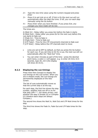 8. Theatre stack - Page 171



             2>       Type the new time value using the numeric keypad and press
                      Enter
             3>       Press G to set Link on or off. If link is On the next cue will run
                      automatically after the Wait Out time. If off, you run each step
                      manually using the Go button.
             4>       Press Enter when you have finished. If you press Exit, any
                      changes you have made will be lost.

             The times are:
             A [Wait In] - Delay (after you press Go) before the fade in starts
             B [Wait Out] - Delay (after you press Go for the next cue) before this
             cue starts to fade out
             C [Fade In] - Time to fade in
             D [Fade Out] - Time to fade out
             E [LTP Fade] - Time for the LTP (movement) channels to fade over
             F [LTP Wait] - Delay before the LTP channels start to move


             •       Links are set to OFF by default, so that you press the Go button
                     for each cue. If you set links to On for a cue, the next cue will run
                     automatically after the “Wait Out” time.
             •       You can enter minutes as part of the time - press the decimal
                     point twice, a colon (:) will appear. e.g. to enter 20 mins 10.5
                     seconds, type 20..10.5 (the display
                     will show 20:10.5).



8.2.2        Displaying the cue timings
             Press View then Connect to display the
             cue timings on the LCD screen. When you
             are in theatre mode, the cue timings are
             permanently displayed on the VDU
             screen.
             The list of cues automatically moves so
             that the current step is at the top.
             For each step, the first line shows the step
             number, whether links are off or on for
             that step (Off=”-”, On=down arrow), and
             whether the step is Simple (S) or Complex
             (C) (theatre stack steps are always
             Complex.)
             The second line shows the Wait In, Wait Out and LTP Wait times for the
             step.
             The third line shows the Fade In, Fade Out and LTP fade times for the
             step.




Pearl 2004 Manual v1 - 27th August 2004
 
