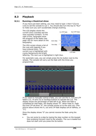 Page 172 - 8. Theatre stack




8.3           Playback
8.3.1         Running a theatrical show
              If you have just been editing, you may need to type 1 then F [Cut to
              Live] to set the console to cue 1. You should also turn the key to “Run”
              to make sure you can’t accidentally change anything.
              The LCD display shows the
                                                               In HTP fade     Out HTP fade
              current (live) cue/step and the
              next cue/step numbers. To the
              right of this, bargraphs show
              the progress of the fades (see
              page 165 for more detail on the      next step
              bargraphs).
                                                   live step
              The VDU screen shows a list of
              the cues with legends if you
              have entered them. The
              current cue is highlighted with
                                                                             LTP fade
              a grey background and bright
              lettering. The next cue is highlighted in light blue.
              For automatic cues, you can simply press the Go button next to the
              wheels. The console will carry out the fade with the times you
              programmed.




              If you want to manually control a fade, you can use the in, out and LTP
              faders (13, 14 and 15) or Go/Stop buttons to operate the cue. The
              display shows the percentage of fade left to go. When the fade is
              completed for that fader, the display shows “0”. When Fade In, Fade
              Out and LTP all show “0”, the console moves on to the next cue. (The
              picture above shows the in, out and LTP fade displays all at halfway, or
              “5”)
              Once the display shows “0” you cannot reverse the fade using the
              fader.
              •       You can jump to a step by typing the step number on the keypad
                      then pressing Connect (next to the wheels). The cue is loaded but
                      does not start until you press the Go button.



 Pearl 2004 Manual v1 - 27th August 2004
 