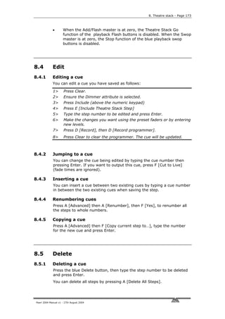 8. Theatre stack - Page 173



             •       When the Add/Flash master is at zero, the Theatre Stack Go
                     function of the playback Flash buttons is disabled. When the Swop
                     master is at zero, the Stop function of the blue playback swop
                     buttons is disabled.




8.4          Edit
8.4.1        Editing a cue
             You can edit a cue you have saved as follows:

             1>       Press Clear.
             2>       Ensure the Dimmer attribute is selected.
             3>       Press Include (above the numeric keypad)
             4>       Press E [Include Theatre Stack Step]
             5>       Type the step number to be edited and press Enter.
             6>       Make the changes you want using the preset faders or by entering
                      new levels.
             7>       Press D [Record], then D [Record programmer].
             8>       Press Clear to clear the programmer. The cue will be updated.



8.4.2        Jumping to a cue
             You can change the cue being edited by typing the cue number then
             pressing Enter. If you want to output this cue, press F [Cut to Live]
             (fade times are ignored).

8.4.3        Inserting a cue
             You can insert a cue between two existing cues by typing a cue number
             in between the two existing cues when saving the step.

8.4.4        Renumbering cues
             Press A [Advanced] then A [Renumber], then F [Yes], to renumber all
             the steps to whole numbers.

8.4.5        Copying a cue
             Press A [Advanced] then F [Copy current step to…], type the number
             for the new cue and press Enter.




8.5          Delete
8.5.1        Deleting a cue
             Press the blue Delete button, then type the step number to be deleted
             and press Enter.
             You can delete all steps by pressing A [Delete All Steps].




Pearl 2004 Manual v1 - 27th August 2004
 