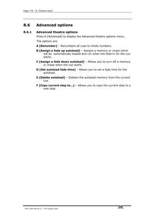 Page 174 - 8. Theatre stack




8.6           Advanced options
8.6.1         Advanced theatre options
              Press A [Advanced] to display the Advanced theatre options menu.
              The options are:
              A [Renumber] – Renumbers all cues to whole numbers.
              B [Assign a fade up autoload] – Assigns a memory or chase which
                  will be automatically loaded and run when the fade-in for the cue
                  starts.
              C [Assign a fade down autoload] – Allows you to turn off a memory
                   or chase when the cue starts.
              D [Set autoload fade time] – Allows you to set a fade time for the
                  autoload.
              E [Delete autoload] – Deletes the autoload memory from the current
                  cue.
              F [Copy current step to…] – Allows you to copy the current step to a
                   new step.




 Pearl 2004 Manual v1 - 27th August 2004
 