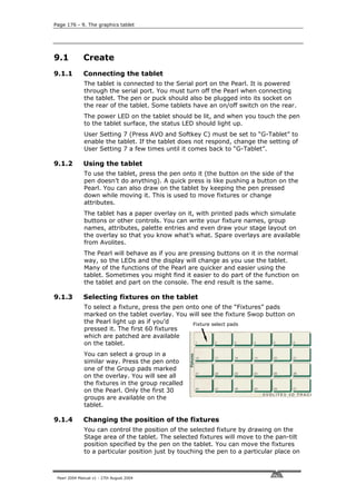 Page 176 - 9. The graphics tablet




9.1           Create
9.1.1         Connecting the tablet
              The tablet is connected to the Serial port on the Pearl. It is powered
              through the serial port. You must turn off the Pearl when connecting
              the tablet. The pen or puck should also be plugged into its socket on
              the rear of the tablet. Some tablets have an on/off switch on the rear.
              The power LED on the tablet should be lit, and when you touch the pen
              to the tablet surface, the status LED should light up.
              User Setting 7 (Press AVO and Softkey C) must be set to “G-Tablet” to
              enable the tablet. If the tablet does not respond, change the setting of
              User Setting 7 a few times until it comes back to “G-Tablet”.

9.1.2         Using the tablet
              To use the tablet, press the pen onto it (the button on the side of the
              pen doesn’t do anything). A quick press is like pushing a button on the
              Pearl. You can also draw on the tablet by keeping the pen pressed
              down while moving it. This is used to move fixtures or change
              attributes.
              The tablet has a paper overlay on it, with printed pads which simulate
              buttons or other controls. You can write your fixture names, group
              names, attributes, palette entries and even draw your stage layout on
              the overlay so that you know what’s what. Spare overlays are available
              from Avolites.
              The Pearl will behave as if you are pressing buttons on it in the normal
              way, so the LEDs and the display will change as you use the tablet.
              Many of the functions of the Pearl are quicker and easier using the
              tablet. Sometimes you might find it easier to do part of the function on
              the tablet and part on the console. The end result is the same.

9.1.3         Selecting fixtures on the tablet
              To select a fixture, press the pen onto one of the “Fixtures” pads
              marked on the tablet overlay. You will see the fixture Swop button on
              the Pearl light up as if you’d       Fixture select pads
              pressed it. The first 60 fixtures
              which are patched are available
              on the tablet.
              You can select a group in a
              similar way. Press the pen onto
              one of the Group pads marked
              on the overlay. You will see all
              the fixtures in the group recalled
              on the Pearl. Only the first 30
              groups are available on the
              tablet.

9.1.4         Changing the position of the fixtures
              You can control the position of the selected fixture by drawing on the
              Stage area of the tablet. The selected fixtures will move to the pan-tilt
              position specified by the pen on the tablet. You can move the fixtures
              to a particular position just by touching the pen to a particular place on



 Pearl 2004 Manual v1 - 27th August 2004
 