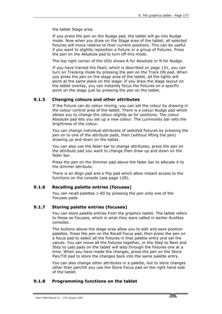 9. The graphics tablet - Page 177



             the tablet Stage area.
             If you press the pen on the Nudge pad, the tablet will go into Nudge
             mode. Now when you draw on the Stage area of the tablet, all selected
             fixtures will move relative to their current positions. This can be useful
             if you want to slightly reposition a fixture or a group of fixtures. Press
             the pen on the Absolute pad to turn off this mode.
             The top right corner of the VDU shows A for Absolute or N for Nudge.
             If you have trained the Pearl, which is described on page 131, you can
             turn on Tracking mode by pressing the pen on the Track ON pad. When
             you press the pen on the stage area of the tablet, all the lights will
             point at the same place on the stage. If you draw the stage layout on
             the tablet overlay, you can instantly focus the fixtures on a specific
             point on the stage just by pressing the pen on the tablet.

9.1.5        Changing colours and other attributes
             If the fixture can do colour mixing, you can set the colour by drawing in
             the colour control area of the tablet. There is a colour Nudge pad which
             allows you to change the colour slightly as for positions. The colour
             Absolute pad lets you set up a new colour. The Luminosity bar sets the
             brightness of the colour.
             You can change individual attributes of selected fixtures by pressing the
             pen on to one of the attribute pads, then (without lifting the pen)
             drawing up and down on the tablet.
             You can also use the fader bar to change attributes, press the pen on
             the attribute pad you want to change then draw up and down on the
             fader bar.
             Press the pen on the Dimmer pad above the fader bar to allocate it to
             the dimmer attribute.
             There is an Align pad and a Flip pad which allow instant access to the
             functions on the console (see page 128).

9.1.6        Recalling palette entries (focuses)
             You can recall palettes 1-60 by pressing the pen onto one of the
             Focuses pads.

9.1.7        Storing palette entries (focuses)
             You can store palette entries from the graphics tablet. The tablet refers
             to these as Focuses, which is what they were called in earlier Avolites
             consoles.
             The buttons above the stage area allow you to edit and save position
             palettes. Press the pen on the Recall Focus pad, then press the pen on
             a focus pad to select all the fixtures in that palette entry and set the
             values. You can move all the fixtures together, or the Step to Next and
             Step to Last pads on the tablet will step through the fixtures one at a
             time. When you have made the changes, press the pen on the Store
             Pan/Tilt pad to store the changes back into the same palette entry.
             You can also change other attributes in a palette, but to store changes
             other than pan/tilt you use the Store Focus pad on the right hand side
             of the tablet.

9.1.8        Programming functions on the tablet


Pearl 2004 Manual v1 - 27th August 2004
 