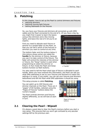 2. Patching - Page 7



C H A P T E R             T W O

2.       Patching
             In   this chapter: how to set up the Pearl to control dimmers and fixtures.
             •     patching dimmers
             •     patching moving light fixtures
             •     setting addresses on the fixtures


             So, you have your fixtures and dimmers all connected up with DMX
             cables and the Pearl connected to the end of it. (If you have a big rig,
             you might find it easier to learn the basics
             using a few dimmers and a few moving
             lights, and leave the rest of it till you’re an
             expert).
             First you need to allocate each fixture or
             dimmer to a preset fader on the Pearl, so
             that you can tell it which of the fixtures or
             dimmers you want to control at any time.
             The bottom fader and the buttons below it
             (the picture shows some) are called the
             handle for the dimmer or fixture, because
             you use it to take control of the fixture. The
             fader will control the intensity of the dimmer
             or fixture, the “Swop” button is used when
             programming to select the dimmer or
             fixture. In Run mode the Flash and Swop             a “handle”
             buttons function as flash buttons.
             You also need to tell the Pearl what type of fixture is allocated to each
             handle. When you have entered this information, the Pearl can tell you
             what DMX addresses to set on your fixtures and dimmers to match the
             settings it is using. If you prefer, you can set your fixtures and dimmers
             beforehand and tell the Pearl what DMX addresses it should be using.
             This setup process is called Patching.
             You can patch up to 240 fixtures and
             dimmer channels on the Pearl. There are 4
             “pages” of 60 handles, selected using the
             “Pages of Fixtures” buttons below the
             numeric keypad.
             The Pearl controls dimmers and fixtures
             slightly differently, so we will look at each
             in turn.                                             Pages of Fixtures
                                                                  buttons



2.1          Clearing the Pearl - Wipeall
             It’s always a good idea to clear the Pearl’s memory before you start a
             new setup. This ensures that you won’t get confused by any peculiar
             settings left by the previous user.




Pearl 2004 Manual v1 - 27th August 2004
 