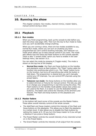 Page 180 - 10. Running the show




C H A P T E R              T E N

10. Running the show
              This chapter contains: Run modes, channel mimics, master faders,
              manual control during a show



10.1          Playback
10.1.1 Run modes
              When you finish programming, back up the console to disk before you
              start the show (see page 194). Then turn the key to Run mode to make
              sure you can’t accidentally change anything.
              When you are running a show, there are two modes available to you,
              normal Run mode, where you can turn on anything you have
              programmed but can’t control anything manually, and Takeover run
              mode which allows you to take manual control if you want. The mode
              also affects how the Swop and Flash buttons on the console operate.
              There is also “2 preset mode” which you have to enable in the User
              Settings menu, see section 10.2.
              You can select the mode by pressing A [Toggle mode]. The mode is
              shown on the top line of the display.
              •       Normal Run mode: the Flash and Swop buttons on the handles
                      and playbacks work as flash buttons. The “Flash” button adds the
                      function into anything else which is on. The “Swop” button turns
                      on the function, but turns off everything else while the button is
                      held down. The programmer is cleared and you can’t manually
                      control any LTP channels. You can control HTP channels using the
                      preset faders.
              •       Takeover run mode: the Swop buttons on the handles allow you
                      to select dimmers or fixtures for manual control. This lets you add
                      to or change your programming in real time during the show. The
                      Flash buttons on the handles recall palette values (but unless you
                      are used to the Pearl, it is easier to use the dedicated Palette
                      buttons). The faders still control the intensity of the dimmers and
                      fixtures. The Flash and Swop buttons on the playbacks are
                      disabled.

10.1.2 Master faders
              In the bottom left hand corner of the console are the Master Faders.
              These allow overall intensity control of the whole console.
          •    The Add/Flash and Swop masters control the intensity of the Flash and
               Swop buttons on the playbacks. This allows you to flash the playbacks
               to a certain level. It also allows you to disable the Flash buttons by
               setting the master at 0. (If you turn the Swop master to 0 you will get
               a blackout if you press a Swop button).
          •    The Preset Master controls the overall intensity of any channels turned
               on in the Preset faders.
          •    The Grand Master controls the intensity of all output from the console.



 Pearl 2004 Manual v1 - 27th August 2004
 