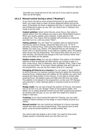 10. Running the show - Page 181



              Normally you would set this at full, and use it if you need to quickly
              fade out all the lights.

10.1.3 Manual control during a show (“Busking”)
             If you have not had as much programming time as you would have
             liked, you might need to make up some additional effects during the
             show. Fortunately the Pearl is designed with this in mind and there are
             lots of features to spice up your life. You need to be in Takeover Run
             mode to do this stuff.
             Instant palettes: Select some fixtures, press Focus, then select a
             palette option from the softkeys (or press a grey Flash/Palette button).
             When you recall a palette value instantly, it gets placed in the
             programmer. This means that the palette will override any memories
             you later turn on, until you press “Clear”.
             Fading palettes: You can “fade” to a palette value by selecting the
             fixtures you want to change, typing the fade time (e.g. “2” for 2
             seconds), pressing Focus, then using the softkey menus to recall the
             Palette you want (e.g. Green). The selected fixtures will change to
             Green over a 2 second period. If you fade to a palette value, the palette
             does not go into the programmer. This means that when you turn on a
             new memory, the fixtures will change to the new memory rather than
             being overridden by the palette.
             Palette master time: You can set a Master Time option in the Palette
             Options so that all palettes will fade without you having to type in a
             time. Press Focus, then G [Options], then A [Master Time]. Type a new
             time and press Enter. If you want instant palettes that don’t get put in
             the programmer, you can set the master time to 0.1 seconds.
             Changing all fixtures in a memory: You can apply a “quick palette”
             to all the fixtures in a memory (without having to select the fixtures) by
             pressing Focus, holding down the softkey for the palette you want, then
             pressing the Swop button of the memory. If you type a number after
             pressing Focus, the palette values will fade over the time you typed.
             This palette is not placed in the programmer, so the next LTP changes
             will overwrite it. (User Settings option 6 must be turned on for this to
             work)
             Nudge mode: You can also change the position of fixtures; the easiest
             way to do this is to use “Nudge” mode on the graphics tablet. This
             allows you to sweep selected fixtures around their programmed position
             by drawing with the pen, so you can alter the height of a chase or
             shape in real time.
             Tracking: If you have trained the desk for Tracking, you can (with
             practice!) follow someone on the stage or move fixtures to point to a
             soloist.
             Manual control: You can control any attribute of a fixture manually
             exactly like when you were programming. This requires care to look
             good; using the preset palettes is usually a better bet.


             You cannot add new shapes in Run mode. You need to have some
             shapes saved in memories which you can then turn on.




Pearl 2004 Manual v1 - 27th August 2004
 
