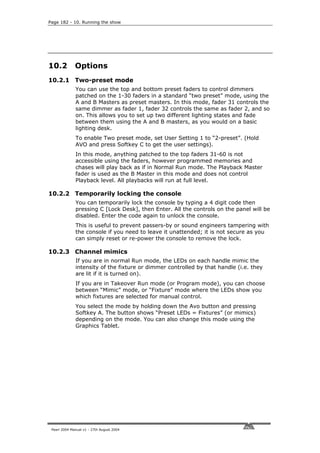 Page 182 - 10. Running the show




10.2          Options
10.2.1 Two-preset mode
              You can use the top and bottom preset faders to control dimmers
              patched on the 1-30 faders in a standard “two preset” mode, using the
              A and B Masters as preset masters. In this mode, fader 31 controls the
              same dimmer as fader 1, fader 32 controls the same as fader 2, and so
              on. This allows you to set up two different lighting states and fade
              between them using the A and B masters, as you would on a basic
              lighting desk.
              To enable Two preset mode, set User Setting 1 to “2-preset”. (Hold
              AVO and press Softkey C to get the user settings).
              In this mode, anything patched to the top faders 31-60 is not
              accessible using the faders, however programmed memories and
              chases will play back as if in Normal Run mode. The Playback Master
              fader is used as the B Master in this mode and does not control
              Playback level. All playbacks will run at full level.

10.2.2 Temporarily locking the console
              You can temporarily lock the console by typing a 4 digit code then
              pressing C [Lock Desk], then Enter. All the controls on the panel will be
              disabled. Enter the code again to unlock the console.
              This is useful to prevent passers-by or sound engineers tampering with
              the console if you need to leave it unattended; it is not secure as you
              can simply reset or re-power the console to remove the lock.

10.2.3 Channel mimics
              If you are in normal Run mode, the LEDs on each handle mimic the
              intensity of the fixture or dimmer controlled by that handle (i.e. they
              are lit if it is turned on).
              If you are in Takeover Run mode (or Program mode), you can choose
              between “Mimic” mode, or “Fixture” mode where the LEDs show you
              which fixtures are selected for manual control.
              You select the mode by holding down the Avo button and pressing
              Softkey A. The button shows “Preset LEDs = Fixtures” (or mimics)
              depending on the mode. You can also change this mode using the
              Graphics Tablet.




 Pearl 2004 Manual v1 - 27th August 2004
 