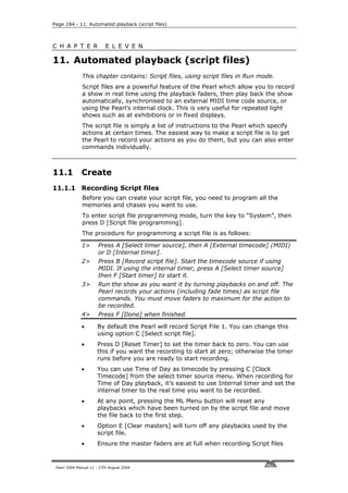 Page 184 - 11. Automated playback (script files)



C H A P T E R              E L E V E N

11. Automated playback (script files)
              This chapter contains: Script files, using script files in Run mode.
              Script files are a powerful feature of the Pearl which allow you to record
              a show in real time using the playback faders, then play back the show
              automatically, synchronised to an external MIDI time code source, or
              using the Pearl’s internal clock. This is very useful for repeated light
              shows such as at exhibitions or in fixed displays.
              The script file is simply a list of instructions to the Pearl which specify
              actions at certain times. The easiest way to make a script file is to get
              the Pearl to record your actions as you do them, but you can also enter
              commands individually.



11.1          Create
11.1.1 Recording Script files
              Before you can create your script file, you need to program all the
              memories and chases you want to use.
              To enter script file programming mode, turn the key to “System”, then
              press D [Script file programming].
              The procedure for programming a script file is as follows:

              1>       Press A [Select timer source], then A [External timecode] (MIDI)
                       or D [Internal timer].
              2>       Press B [Record script file]. Start the timecode source if using
                       MIDI. If using the internal timer, press A [Select timer source]
                       then F [Start timer] to start it.
              3>       Run the show as you want it by turning playbacks on and off. The
                       Pearl records your actions (including fade times) as script file
                       commands. You must move faders to maximum for the action to
                       be recorded.
              4>       Press F [Done] when finished.

              •       By default the Pearl will record Script File 1. You can change this
                      using option C [Select script file].
              •       Press D [Reset Timer] to set the timer back to zero. You can use
                      this if you want the recording to start at zero; otherwise the timer
                      runs before you are ready to start recording.
              •       You can use Time of Day as timecode by pressing C [Clock
                      Timecode] from the select timer source menu. When recording for
                      Time of Day playback, it’s easiest to use Internal timer and set the
                      internal timer to the real time you want to be recorded.
              •       At any point, pressing the ML Menu button will reset any
                      playbacks which have been turned on by the script file and move
                      the file back to the first step.
              •       Option E [Clear masters] will turn off any playbacks used by the
                      script file.
              •       Ensure the master faders are at full when recording Script files


 Pearl 2004 Manual v1 - 27th August 2004
 