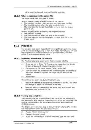 11. Automated playback (script files) - Page 185



                     otherwise the playback faders will not be recorded.

11.1.2 What is recorded in the script file
             The script file records two types of action:
             When a playback fader is raised, the script file records
             • The playback number, roller segment and roller page number
             • The timecode setting when the fader starts to move
             • The time taken for the playback fader to move from the trigger
               point to full.
             When a playback fader is lowered, the script file records
             • The playback number
             • The timecode setting when the fader starts to move
             • The time taken for the playback fader to move from full to the
               trigger point.



11.2         Playback
             You can play back script files either from script file programming mode
             (with the key set to System), or from Run mode. Normally you will test
             the script file runs correctly after you’ve programmed it, but then
             switch to Run mode to actually use it.

11.2.1 Selecting a script file for testing
             The Pearl can play and record script files numbered 1 to 99.

             1>       If you are not in Script File Programming mode, turn the key to
                      System and press D [Script file programming].
             2>       From the script file menu press C [Select script file].
             3>       Type the script file number on the numeric keypad, or use the up
                      and down arrows to highlight the script file you want on the
                      screen.
             4>       Press Enter.

             This will load the script file, but will not run it yet.
             •       Press F [Next Step] to select the current step in the file. The timer
                     will change to match the timecode of the step.
             •       Press ML Menu to make step 1 the active step, and turn off any
                     playbacks used by the script file.



11.2.2 Testing the script file
             It’s easiest to use the internal clock to test the script file, though you
             can also restart your external timecode source if you are using one. The
             internal clock produces the same type of timecode as the external
             (MIDI) timecode.
             The display shows the next step to be run with an asterisk (*), and the
             live step is shown below the clock as “Live=XX”.

             1>       Press A [Select timer source]
             2>       Press D, [Internal timer].
             3>       If you are simulating an external timecode, type the start time



Pearl 2004 Manual v1 - 27th August 2004
 