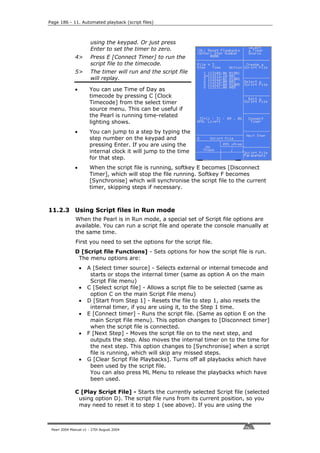 Page 186 - 11. Automated playback (script files)



                       using the keypad. Or just press
                       Enter to set the timer to zero.
              4>       Press E [Connect Timer] to run the
                       script file to the timecode.
              5>       The timer will run and the script file
                       will replay.

              •       You can use Time of Day as
                      timecode by pressing C [Clock
                      Timecode] from the select timer
                      source menu. This can be useful if
                      the Pearl is running time-related
                      lighting shows.
              •       You can jump to a step by typing the
                      step number on the keypad and
                      pressing Enter. If you are using the
                      internal clock it will jump to the time
                      for that step.
              •       When the script file is running, softkey E becomes [Disconnect
                      Timer], which will stop the file running. Softkey F becomes
                      [Synchronise] which will synchronise the script file to the current
                      timer, skipping steps if necessary.



11.2.3 Using Script files in Run mode
              When the Pearl is in Run mode, a special set of Script file options are
              available. You can run a script file and operate the console manually at
              the same time.
              First you need to set the options for the script file.
              D [Script file Functions] - Sets options for how the script file is run.
               The menu options are:
                  •   A [Select timer source] - Selects external or internal timecode and
                       starts or stops the internal timer (same as option A on the main
                       Script File menu)
                  •   C [Select script file] - Allows a script file to be selected (same as
                       option C on the main Script File menu)
                  •   D [Start from Step 1] - Resets the file to step 1, also resets the
                       internal timer, if you are using it, to the Step 1 time.
                  •   E [Connect timer] - Runs the script file. (Same as option E on the
                       main Script File menu). This option changes to [Disconnect timer]
                       when the script file is connected.
                  •   F [Next Step] - Moves the script file on to the next step, and
                       outputs the step. Also moves the internal timer on to the time for
                       the next step. This option changes to [Synchronise] when a script
                       file is running, which will skip any missed steps.
                  •   G [Clear Script File Playbacks]. Turns off all playbacks which have
                       been used by the script file.
                       You can also press ML Menu to release the playbacks which have
                       been used.

              C [Play Script File] - Starts the currently selected Script file (selected
               using option D). The script file runs from its current position, so you
               may need to reset it to step 1 (see above). If you are using the



 Pearl 2004 Manual v1 - 27th August 2004
 