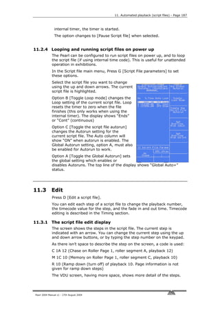 11. Automated playback (script files) - Page 187



               internal timer, the timer is started.
               The option changes to [Pause Script file] when selected.


11.2.4 Looping and running script files on power up
             The Pearl can be configured to run script files on power up, and to loop
             the script file (if using internal time code). This is useful for unattended
             operation in exhibitions.
             In the Script file main menu, Press G [Script File parameters] to set
             these options.
             Select the script file you want to change
             using the up and down arrows. The current
             script file is highlighted.
             Option B [Toggle Loop mode] changes the
             Loop setting of the current script file. Loop
             resets the timer to zero when the file
             finishes (this only works when using the
             internal timer). The display shows “Ends”
             or “Cont” (continuous)
             Option C [Toggle the script file autorun]
             changes the Autorun setting for the
             current script file. The Auto column will
             show “ON” when autorun is enabled. The
             Global Autorun setting, option A, must also
             be enabled for Autorun to work.
             Option A [Toggle the Global Autorun] sets
             the global setting which enables or
             disables Autoruns. The top line of the display shows “Global Auto=”
             status.




11.3         Edit
             Press D [Edit a script file].
             You can edit each step of a script file to change the playback number,
             the timecode value for the step, and the fade in and out time. Timecode
             editing is described in the Timing section.

11.3.1 The script file edit display
             The screen shows the steps in the script file. The current step is
             indicated with an arrow. You can change the current step using the up
             and down arrow buttons, or by typing the step number on the keypad.
             As there isn’t space to describe the step on the screen, a code is used:
             C 1A 12 (Chase on Roller Page 1, roller segment A, playback 12)
             M 1C 10 (Memory on Roller Page 1, roller segment C, playback 10)
             R 10 (Ramp down (turn off) of playback 10. Page information is not
             given for ramp down steps)
             The VDU screen, having more space, shows more detail of the steps.




Pearl 2004 Manual v1 - 27th August 2004
 