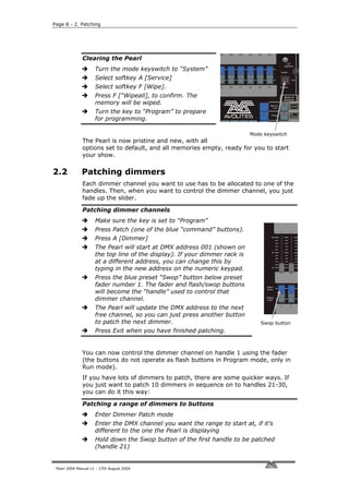 Page 8 - 2. Patching




              Clearing the Pearl
                     Turn the mode keyswitch to “System”
                     Select softkey A [Service]
                     Select softkey F [Wipe].
                     Press F [“Wipeall], to confirm. The
                     memory will be wiped.
                     Turn the key to “Program” to prepare
                     for programming.

                                                                            Mode keyswitch
              The Pearl is now pristine and new, with all
              options set to default, and all memories empty, ready for you to start
              your show.

2.2           Patching dimmers
              Each dimmer channel you want to use has to be allocated to one of the
              handles. Then, when you want to control the dimmer channel, you just
              fade up the slider.

              Patching dimmer channels
                     Make sure the key is set to “Program”
                     Press Patch (one of the blue “command” buttons).
                     Press A [Dimmer]
                     The Pearl will start at DMX address 001 (shown on
                     the top line of the display). If your dimmer rack is
                     at a different address, you can change this by
                     typing in the new address on the numeric keypad.
                     Press the blue preset “Swop” button below preset
                     fader number 1. The fader and flash/swop buttons
                     will become the “handle” used to control that
                     dimmer channel.
                     The Pearl will update the DMX address to the next
                     free channel, so you can just press another button
                     to patch the next dimmer.                                  Swop button
                     Press Exit when you have finished patching.


              You can now control the dimmer channel on handle 1 using the fader
              (the buttons do not operate as flash buttons in Program mode, only in
              Run mode).
              If you have lots of dimmers to patch, there are some quicker ways. If
              you just want to patch 10 dimmers in sequence on to handles 21-30,
              you can do it this way:

              Patching a range of dimmers to buttons
                     Enter Dimmer Patch mode
                     Enter the DMX channel you want the range to start at, if it’s
                     different to the one the Pearl is displaying
                     Hold down the Swop button of the first handle to be patched
                     (handle 21)


 Pearl 2004 Manual v1 - 27th August 2004
 
