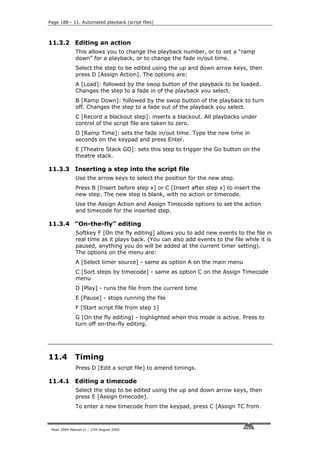 Page 188 - 11. Automated playback (script files)



11.3.2 Editing an action
              This allows you to change the playback number, or to set a “ramp
              down” for a playback, or to change the fade in/out time.
              Select the step to be edited using the up and down arrow keys, then
              press D [Assign Action]. The options are:
              A [Load]: followed by the swop button of the playback to be loaded.
              Changes the step to a fade in of the playback you select.
              B [Ramp Down]: followed by the swop button of the playback to turn
              off. Changes the step to a fade out of the playback you select.
              C [Record a blackout step]: inserts a blackout. All playbacks under
              control of the script file are taken to zero.
              D [Ramp Time]: sets the fade in/out time. Type the new time in
              seconds on the keypad and press Enter.
              E [Theatre Stack GO]: sets this step to trigger the Go button on the
              theatre stack.

11.3.3 Inserting a step into the script file
              Use the arrow keys to select the position for the new step.
              Press B [Insert before step x] or C [Insert after step x] to insert the
              new step. The new step is blank, with no action or timecode.
              Use the Assign Action and Assign Timecode options to set the action
              and timecode for the inserted step.

11.3.4 “On-the-fly” editing
              Softkey F [On the fly editing] allows you to add new events to the file in
              real time as it plays back. (You can also add events to the file while it is
              paused, anything you do will be added at the current timer setting).
              The options on the menu are:
              A [Select timer source] - same as option A on the main menu
              C [Sort steps by timecode] - same as option C on the Assign Timecode
              menu
              D [Play] - runs the file from the current time
              E [Pause] - stops running the file
              F [Start script file from step 1]
              G [On the fly editing] - highlighted when this mode is active. Press to
              turn off on-the-fly editing.




11.4          Timing
              Press D [Edit a script file] to amend timings.

11.4.1 Editing a timecode
              Select the step to be edited using the up and down arrow keys, then
              press E [Assign timecode].
              To enter a new timecode from the keypad, press C [Assign TC from



 Pearl 2004 Manual v1 - 27th August 2004
 