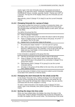 11. Automated playback (script files) - Page 189



             input], type in the new timecode value on the keypad and press D
             [Assign TC to step from input]. Timecode is displayed and entered as
             HH/MM/SS.FF (hours, minutes, seconds, frames – frames are 1/25th of
             a second). The top line of the display shows you the timecode you are
             entering.
             Alternatively, press D [Assign TC to step] to use the current timecode
             setting.

11.4.2 Changing timecode for a group of steps
             If you want to offset the timing of a number of consecutive steps, you
             can allocate them to a group and change the start time of the group.
             The grouped steps will keep their timings relative to each other, but will
             all be offset.
             You define the group like this:

             1>       Press E [Assign Timecode]
             2>       Use the up and down arrows to select the step to add to the group
             3>       Press F [Toggle group] to add the step to the group. An arrow “<”
                      will appear next to the step.
             4>       Repeat from 2 to add other steps to the group

             •       All consecutive steps marked “<” are now part of a group.
             •       Also, other consecutive steps you haven’t marked automatically
                     become a different group. For example, if you’ve got a file with 30
                     steps and you mark steps 1-10 as a group, steps 11-30 will
                     become another group.
             A new timecode is assigned to the group like this:

             1>       Use the up and down arrows to select a step in the group
             2>       Press E [Assign TC from input], type the timecode where you
                      want the first step in the group to run, and press C [Assign TC to
                      group from input].
             3>       Alternatively press C [Assign TC to group] to use the current
                      timecode setting.
             4>       All steps in the group will be offset to the new time, but will keep
                      their relative timings.

             You can also press A [Select a timer source] to select current timecode
             to be taken from external or internal clocks.

11.4.3 Changing the start timecode for the whole script file
             In the Assign Timecode menu, Softkey B [Assign TC to file start] will
             set the current timecode as the new start time for the whole file. All
             steps in the script file will keep their relative timings. You can use this
             command with the timer stopped or running
             To enter a start timecode on the keypad, press E [Assign TC from
             input], type in the timecode, then press B [Assign TC to File Start from
             input].

11.4.4 Sorting the steps into time order
             When you have edited steps, the display may show the steps in the
             wrong order. Press E [Assign Timecode] then G [Sort by timecode] to
             re-order the display into the correct order. The functioning of the script


Pearl 2004 Manual v1 - 27th August 2004
 