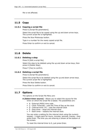 Page 190 - 11. Automated playback (script files)



              file is not affected.




11.5          Copy
11.5.1 Copying a script file
              Press G [Script file parameters].
              Select the script file to be copied using the up and down arrow keys.
              The current script file is highlighted.
              Press the blue Photocopy button.
              Type in a number for the newly copied script file.
              Press Enter to confirm or exit to cancel.




11.6          Delete
11.6.1 Deleting a step
              Press D [Edit a script file].
              Select the step to be deleted using the up and down arrow keys, then
              press A [Delete Step].
              Press F [Yes] to confirm.

11.6.2 Deleting a script file
              Press G [Script file parameters].
              Select the script file to be deleted using the up and down arrow keys.
              The current script file is highlighted.
              Press the blue Delete button.
              Press Enter to confirm or exit to cancel.



11.7          Options
              The options on the Script File Menu are:
              A [Select timer source] - Allows you to select the source for the
                  timer on which the script file is based. The possibilities are:
                      •    A - External (MIDI) time code.
                      •    C - Clock Timecode - uses the Time of Day as the clock
                      •    D - Internal timer /TC - uses the internal clock
                      •    E - Stop timer - stops the internal clock
                      •    F - Start timer - restarts the internal clock
                      You can enter a setting for the internal clock using the numeric
                      keypad - 2 digits each for hours, minutes, seconds, frames - then
                      press Enter. The time you are entering is shown at the bottom of
                      the screen.
                      To reset the internal timer to 0, just press Enter.


 Pearl 2004 Manual v1 - 27th August 2004
 