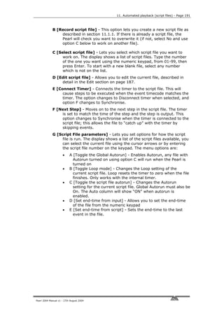 11. Automated playback (script files) - Page 191



             B [Record script file] - This option lets you create a new script file as
                 described in section 11.1.1. If there is already a script file, the
                 Pearl will check you want to overwrite it (if not, select No and use
                 option C below to work on another file).

             C [Select script file] - Lets you select which script file you want to
                  work on. The display shows a list of script files. Type the number
                  of the one you want using the numeric keypad, from 01-99, then
                  press Enter. To start with a new blank file, select any number
                  which is not on the list.
             D [Edit script file] - Allows you to edit the current file, described in
                 detail in the Edit section on page 187.
             E [Connect Timer] - Connects the timer to the script file. This will
                  cause steps to be executed when the event timecode matches the
                  timer. The option changes to Disconnect timer when selected, and
                  option F changes to Synchronise.
             F [Next Step] - Moves on to the next step in the script file. The timer
                 is set to match the time of the step and the step is output. This
                 option changes to Synchronise when the timer is connected to the
                 script file; this allows the file to “catch up” with the timer by
                 skipping events.
             G [Script File parameters] - Lets you set options for how the script
                 file is run. The display shows a list of the script files available, you
                 can select the current file using the cursor arrows or by entering
                 the script file number on the keypad. The menu options are:
                     •     A [Toggle the Global Autorun] - Enables Autorun, any file with
                             Autorun turned on using option C will run when the Pearl is
                             turned on
                     •     B [Toggle Loop mode] - Changes the Loop setting of the
                             current script file. Loop resets the timer to zero when the file
                             finishes. Only works with the internal timer.
                     •     C [Toggle the script file autorun] - Changes the Autorun
                             setting for the current script file. Global Autorun must also be
                             On. The Auto column will show “ON” when autorun is
                             enabled.
                     •     D [Set end-time from input] - Allows you to set the end-time
                             of the file from the numeric keypad
                     •     E [Set end-time from script] - Sets the end-time to the last
                             event in the file.




Pearl 2004 Manual v1 - 27th August 2004
 