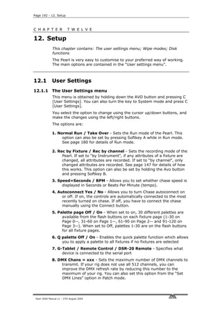 Page 192 - 12. Setup



C H A P T E R              T W E L V E

12. Setup
              This chapter contains: The user settings menu; Wipe modes; Disk
              functions
              The Pearl is very easy to customise to your preferred way of working.
              The main options are contained in the “User settings menu”.



12.1          User Settings
12.1.1 The User Settings menu
              This menu is obtained by holding down the AVO button and pressing C
              [User Settings]. You can also turn the key to System mode and press C
              [User Settings].
              You select the option to change using the cursor up/down buttons, and
              make the changes using the left/right buttons.
              The options are:

              1. Normal Run / Take Over - Sets the Run mode of the Pearl. This
                   option can also be set by pressing Softkey A while in Run mode.
                   See page 180 for details of Run mode.

              2. Rec by Fixture / Rec by channel - Sets the recording mode of the
                   Pearl. If set to “by Instrument”, if any attributes of a fixture are
                   changed, all attributes are recorded. If set to “by channel”, only
                   changed attributes are recorded. See page 147 for details of how
                   this works. This option can also be set by holding the Avo button
                   and pressing Softkey B.
              3. Speed=Seconds / BPM - Allows you to set whether chase speed is
                   displayed in Seconds or Beats Per Minute (tempo).
              4. Autoconnect Yes / No - Allows you to turn Chase autoconnect on
                   or off. If on, the controls are automatically connected to the most
                   recently turned on chase. If off, you have to connect the chase
                   manually using the Connect button.
              5. Palette page Off / On - When set to on, 30 different palettes are
                   available from the flash buttons on each fixture page (1-30 on
                   Page 0--, 31-60 on Page 1--, 61-90 on Page 2-- and 91-120 on
                   Page 3--). When set to Off, palettes 1-30 are on the flash buttons
                   for all fixture pages.
              6. Q palette Off / On - Enables the quick palette function which allows
                   you to apply a palette to all fixtures if no fixtures are selected
              7. G-Tablet / Remote Control / DSR-20 Remote - Specifies what
                   device is connected to the serial port
              8. DMX Chans = xxx - Sets the maximum number of DMX channels to
                  transmit. If your rig does not use all 512 channels, you can
                  improve the DMX refresh rate by reducing this number to the
                  maximum of your rig. You can also set this option from the “Set
                  DMX Lines” option in Patch mode.




 Pearl 2004 Manual v1 - 27th August 2004
 
