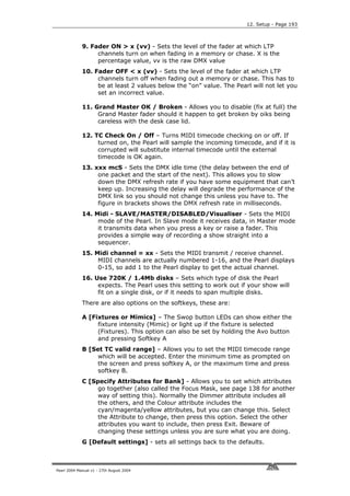 12. Setup - Page 193



             9. Fader ON > x (vv) - Sets the level of the fader at which LTP
                  channels turn on when fading in a memory or chase. X is the
                  percentage value, vv is the raw DMX value
             10. Fader OFF < x (vv) - Sets the level of the fader at which LTP
                  channels turn off when fading out a memory or chase. This has to
                  be at least 2 values below the “on” value. The Pearl will not let you
                  set an incorrect value.

             11. Grand Master OK / Broken - Allows you to disable (fix at full) the
                  Grand Master fader should it happen to get broken by oiks being
                  careless with the desk case lid.

             12. TC Check On / Off – Turns MIDI timecode checking on or off. If
                  turned on, the Pearl will sample the incoming timecode, and if it is
                  corrupted will substitute internal timecode until the external
                  timecode is OK again.
             13. xxx mcS - Sets the DMX idle time (the delay between the end of
                  one packet and the start of the next). This allows you to slow
                  down the DMX refresh rate if you have some equipment that can’t
                  keep up. Increasing the delay will degrade the performance of the
                  DMX link so you should not change this unless you have to. The
                  figure in brackets shows the DMX refresh rate in milliseconds.
             14. Midi - SLAVE/MASTER/DISABLED/Visualiser - Sets the MIDI
                  mode of the Pearl. In Slave mode it receives data, in Master mode
                  it transmits data when you press a key or raise a fader. This
                  provides a simple way of recording a show straight into a
                  sequencer.
             15. Midi channel = xx - Sets the MIDI transmit / receive channel.
                  MIDI channels are actually numbered 1-16, and the Pearl displays
                  0-15, so add 1 to the Pearl display to get the actual channel.
             16. Use 720K / 1.4Mb disks – Sets which type of disk the Pearl
                  expects. The Pearl uses this setting to work out if your show will
                  fit on a single disk, or if it needs to span multiple disks.
             There are also options on the softkeys, these are:

             A [Fixtures or Mimics] – The Swop button LEDs can show either the
                  fixture intensity (Mimic) or light up if the fixture is selected
                  (Fixtures). This option can also be set by holding the Avo button
                  and pressing Softkey A
             B [Set TC valid range] – Allows you to set the MIDI timecode range
                  which will be accepted. Enter the minimum time as prompted on
                  the screen and press softkey A, or the maximum time and press
                  softkey B.
             C [Specify Attributes for Bank] - Allows you to set which attributes
                  go together (also called the Focus Mask, see page 138 for another
                  way of setting this). Normally the Dimmer attribute includes all
                  the others, and the Colour attribute includes the
                  cyan/magenta/yellow attributes, but you can change this. Select
                  the Attribute to change, then press this option. Select the other
                  attributes you want to include, then press Exit. Beware of
                  changing these settings unless you are sure what you are doing.
             G [Default settings] - sets all settings back to the defaults.



Pearl 2004 Manual v1 - 27th August 2004
 