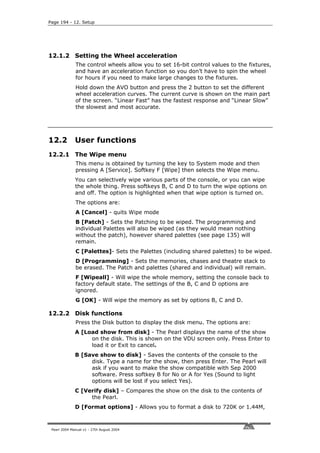 Page 194 - 12. Setup




12.1.2 Setting the Wheel acceleration
              The control wheels allow you to set 16-bit control values to the fixtures,
              and have an acceleration function so you don’t have to spin the wheel
              for hours if you need to make large changes to the fixtures.
              Hold down the AVO button and press the 2 button to set the different
              wheel acceleration curves. The current curve is shown on the main part
              of the screen. “Linear Fast” has the fastest response and “Linear Slow”
              the slowest and most accurate.




12.2          User functions
12.2.1 The Wipe menu
              This menu is obtained by turning the key to System mode and then
              pressing A [Service]. Softkey F [Wipe] then selects the Wipe menu.
              You can selectively wipe various parts of the console, or you can wipe
              the whole thing. Press softkeys B, C and D to turn the wipe options on
              and off. The option is highlighted when that wipe option is turned on.
              The options are:
              A [Cancel] - quits Wipe mode
              B [Patch] - Sets the Patching to be wiped. The programming and
              individual Palettes will also be wiped (as they would mean nothing
              without the patch), however shared palettes (see page 135) will
              remain.
              C [Palettes]- Sets the Palettes (including shared palettes) to be wiped.
              D [Programming] - Sets the memories, chases and theatre stack to
              be erased. The Patch and palettes (shared and individual) will remain.
              F [Wipeall] - Will wipe the whole memory, setting the console back to
              factory default state. The settings of the B, C and D options are
              ignored.
              G [OK] - Will wipe the memory as set by options B, C and D.

12.2.2 Disk functions
              Press the Disk button to display the disk menu. The options are:
              A [Load show from disk] - The Pearl displays the name of the show
                   on the disk. This is shown on the VDU screen only. Press Enter to
                   load it or Exit to cancel.
              B [Save show to disk] - Saves the contents of the console to the
                   disk. Type a name for the show, then press Enter. The Pearl will
                   ask if you want to make the show compatible with Sep 2000
                   software. Press softkey B for No or A for Yes (Sound to light
                   options will be lost if you select Yes).
              C [Verify disk] – Compares the show on the disk to the contents of
                   the Pearl.
              D [Format options] - Allows you to format a disk to 720K or 1.44M,



 Pearl 2004 Manual v1 - 27th August 2004
 
