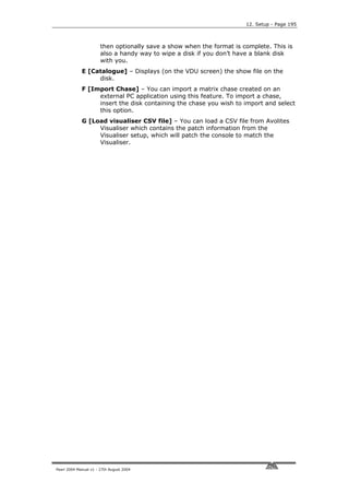 12. Setup - Page 195



                       then optionally save a show when the format is complete. This is
                       also a handy way to wipe a disk if you don’t have a blank disk
                       with you.
             E [Catalogue] – Displays (on the VDU screen) the show file on the
                  disk.
             F [Import Chase] – You can import a matrix chase created on an
                  external PC application using this feature. To import a chase,
                  insert the disk containing the chase you wish to import and select
                  this option.
             G [Load visualiser CSV file] – You can load a CSV file from Avolites
                  Visualiser which contains the patch information from the
                  Visualiser setup, which will patch the console to match the
                  Visualiser.




Pearl 2004 Manual v1 - 27th August 2004
 